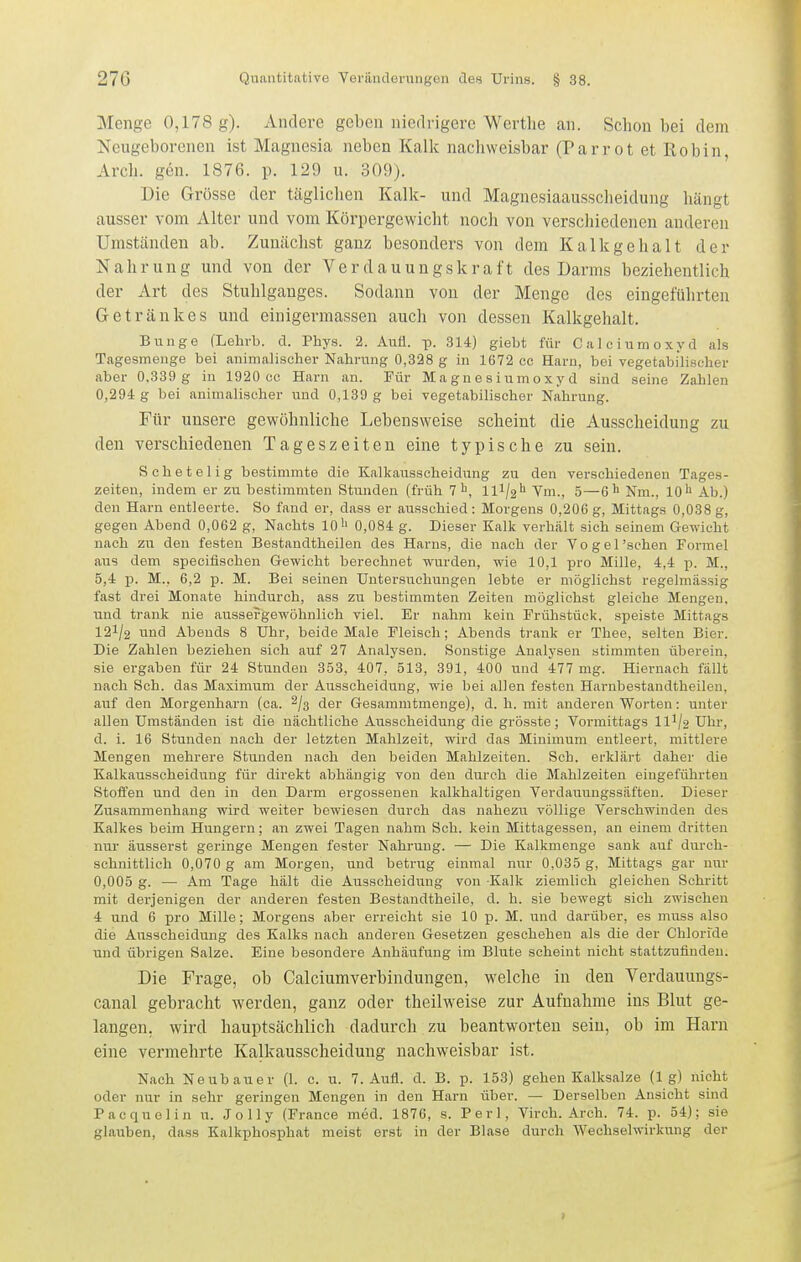 Menge 0,178 g). Andere geben nieflrigerc Wortlie an. Schon bei dem Neugeborenen ist Magnesia neben Kalk nachweisbar (Parrot et Robin, Arch. gen. 1876. p. 129 u. 309). Die Grösse der tägliclien Kalk- und Magnesiaausscheidung hängt ausser vom Alter und vom Körpergewicht noch von verschiedenen anderen Umständen ab. Zunächst ganz besonders von dem Kalkgehalt der Nahrung und von der Verdauungskraft des Darms beziehentlich der Art des Stuhlganges. Sodann von der Menge des eingeführten Getränkes und einigermassen auch von dessen Kalkgehalt. Bunge (Lehrb. d. Phys. 2. Aufl. p. 314) giebt für C a ] c i um o xy d als Tagesmenge bei animalischer Nahrung 0,328 g in 1672 cc Harn, bei vegetabilischer aber 0,339 g in 1920 cc Harn an. Für M a gn e s i um o x y d sind seine Zahlen 0,294 g bei animalischer und 0,139 g bei vegetabilischer Nahrung. Für unsere gewöhnliche Lebensweise scheint die Ausscheidung zu den verschiedenen Tageszeiten eine typische zu sein. Schetelig bestimmte die Kalkausscheidung zu den verschiedenen Tages- zeiten, indem er zu bestimmten Stunden (früh 1^, ll'^l2^ Vm., 5—6'' Nm., lO'i Ab.) den Harn entleerte. So fand er, dass er ausschied: Morgens 0,206g, Mittags 0,038g, gegen Abend 0,062 g. Nachts 10'' 0,084 g. Dieser Kalk verhält sich seinem Gewicht nach zu den festen Bestandtheilen des Harns, die nach der Vogel'sehen Formel aus dem speciflschen Gewicht berechnet wurden, wie 10,1 pro Mille, 4,4 p. M., 5,4 p. M., 6,2 p. M. Bei seinen Untersuchungen lebte er möglichst regelmässig fast drei Monate hindurch, ass zu bestimmten Zeiten möglichst gleiche Mengen, und trank nie aussefgewöhnlich viel. Er nahm kein Frühstück, speiste Mittags I2I/2 und Abends 8 Uhr, beide Male Fleisch; Abends trank er Thee, selten Bier. Die Zahlen beziehen sieh auf 27 Analysen. Sonstige Analysen stimmten überein, sie ergaben für 24 Stunden 353, 407, 513, 391, 400 und 477 mg. Hiernach fällt nach Sch. das Maximum der Ausscheidung, wie bei allen festen Harnbestandtheilen, auf den Morgenharn (ca. 2/3 der Gesammtmenge), d. h. mit anderen Worten: unter allen Umständen ist die nächtliche Ausscheidung die grösste; Vormittags ll^/a Uhr, d. i. 16 Stunden nach der letzten Mahlzeit, wird das Minimum entleert, mittlere Mengen mehrere Stunden nach den beiden Mahlzeiten. Sch. erklärt daher die Kalkausscheidung für direkt abhängig von den durch die Mahlzeiten eingeführten Stoffen und den in den Darm ergossenen kalkhaltigen Verdauungssäften. Dieser Zusammenhang wird weiter bewiesen durch das nahezu völlige Verschwinden des Kalkes beim Hungern; an zwei Tagen nahm Sch. kein Mittagessen, an einem dritten nur äusserst geringe Mengen fester Nahrung. — Die Kalkmenge sank auf durch- schnittlich 0,070 g am Morgen, und betrug einmal nur 0,035 g, Mittags gar nur 0,005 g. — Am Tage hält die Ausscheidung von Kalk ziemlich gleichen Schritt mit derjenigen der anderen festen Bestandtheile, d. h. sie bewegt sich zwischen 4 und 6 pro Mille; Morgens aber erreicht sie 10 p. M. und darüber, es muss also die Ausscheidung des Kalks nach anderen Gesetzen geschehen als die der Chloride und übrigen Salze. Eine besondere Anhäufung im Blute scheint nicht stattzufinden. Die Frage, ob Calciumverbindungen, welche in den Verdauungs- canal gebracht werden, ganz oder theilweise zur Aufnahme ins Blut ge- langen, wird hauptsächlich dadurch zu beantworten sein, ob im Harn eine vermehrte Kalkausscheidung nachweisbar ist. Nach Neubauer (1. c. u. 7. Aufl. d. B. p. 153) gehen Kalksalze (lg) nicht oder nur in sehr geringen Mengen in den Harn über. — Derselben Ansicht sind Pacquelin u. Jolly (France med. 1876, s. Perl, Virch. Arch. 74. p. 54); sie glauben, dass Kalkphosphat meist erst in der Blase durch Wechselwirkung der