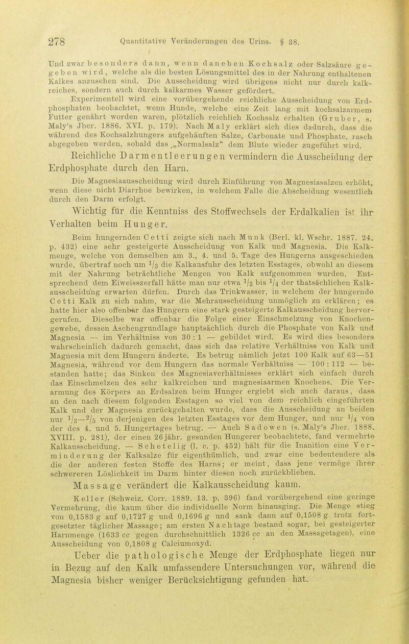 Und zwar besonders dann, wenn daneben Kochsalz oder Salzsäiire ge- geben wird, welche als die besten Lösungsmittel des in der Nahrung enthaltenen Kalkes anzusehen sind. Die Ausscheidung wird übrigens nicht nur durch kalk- rciches, sondern auch durch kalkarmes Wasser getördei't. Experimentell wird eine vorübergehende reichliche Ausscheidung von Erd- phosphaten beobachtet, wenn Hunde, welche eine Zeit lang mit kochsalzarmem Futter genührt worden waren, ijlotzlich reichlich Kochsalz erhalten (Gruber, s. Maly's Jber. 1886. XVI. p. 179). NachMaly erklärt sich dies dadurch, dass'die während des Kochsalzhungers aufgehäuften Salze, Carbonate und Phosphate, rasch abgegeben werden, sobald das .„Normalsalz dem Blute wieder zugeführt wird. Reichliche Darmentleerungeii vermindern die Ausscheidung der Erdphosphate durch den Harn. Die Magnesiaausscheidung wird durch Einführung von Magnesiasalzen erhöht, wenn diese nicht Diarrhoe bewirken, in welchem Falle die Abscheidung wesentlich durch den Darm erfolgt. Wichtig für die Kenntniss des Stoffwechsels der Erdalkalien ist ihr Verhalten beim H u n g e r. Beim hungernden C e 11 i zeigte sich nach Münk (Berl. kl. Wschr. 1887. 24-. p. 432) eine sehr gesteigerte Ausscheidung von Kalk und Magnesia. Die Kalk- menge, welche von demselben am 3., 4. und 5. Tage des Huugerns ausgeschieden wurde, übertraf noch um 1/3 die Kalkausfuhr des letzten Esstages, obwohl an diesem mit der Nahrung beträchtliche Mengen von Kalk aufgenommen wurden. Ent- sprechend dem Eiweisszerfall hätte man nur etwa 1/3 bis 1/4 der thatsächlichen Kalk- ausseheidüng erwarten dürfen. Durch das Trinkwasser, in welchem der hungernde Cetti Kalk zu sich nahm, war die Mehratisscheidung luimöglich zu erklären; es. hatte hier also offenbar das Hungern eine stark gesteigerte Kalkausscheidung hervor- gerufen. Dieselbe war offenbar die Folge einer Einschmelzung von Knochen- gewebe, dessen Aschengrundlage hauptsächlich durch die Phosphate von Kalk und Magnesia — im Verhältniss von 30 : 1 — gebildet wird. Es wird dies besonders wahrscheinlich dadurch gemacht, dass sich das relative Verhältniss von Kalk und Magnesia mit dem Hungern änderte. Es betrug nämlich jetzt 100 Kalk auf 63—51 Magnesia, während vor dem Hungern das normale Verhältniss — 100 : 112 — be- standen hatte; das Sinken des Magnesiaverhältnisses erklärt sich einfach durch das Einschmelzen des sehr kalkreichen und magnesiaarmen Knochens. Die Ver- armung des Körpers an Erdsalzen beim Hunger ergiebt sich auch daraus, dass an den nach diesem folgenden Esstagen so viel von dem reichlich eingeführten Kalk und der Magnesia zurückgehalten wurde, dass die Ausscheidung au beiden nur 1/3—2/5 von derjenigen des letzten Esstages vor dem Hunger, und nur I/4 von der des 4. und 5. Hungertages betrug. — Auch Sadowen (s. Maly's Jber. 1888. XVIII. p. 281), der einen 26 jähr, gesunden Hungerer beobachtete, fand vermehrte Kalkausscheidung. — Schetelig (1. c. p. 452) hält für die Inanition eine Ver- minderung der Kalksalze für eigenthünilich, \md zwar eine bedeutendere als die der anderen festen Stoffe des Harns; er meint, dass jene vermöge ihrer schwereren Löslichkeit im Darm hinter diesen noch zurückblieben. Massage verändert die Kalkausscheidung kaum. Keller (Schweiz. Corr. 1889. 13. p. 396) fand vorübergehend eine geringe Vermehrung, die kaum über die individuelle Norm hinausging. Die Menge stieg von 0,1583 g auf 0,1727 g und 0,1696 g und sank dann auf 0,1508 g trotz fort- gesetzter täghcher Massage; am ersten Nach tage bestand sogar, bei gesteigerter Harnmenge (1633 cc gegen durchschnittlieh 1326 cc an den Massagetagen), eine Ausscheidung von 0,1808 g Calciumoxyd. Ueber die pathologische Menge der Erdphosphate liegen nur in Bezug auf den Kalk umfassendere Untersuchungen vor, während die Magnesia bisher weniger Berücksichtigung gefunden hat.