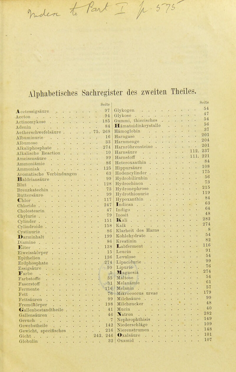 57^ Alplialjetisches Sacliregister des zweiten Theiles. Seite Acetessigsiiuve Aceton Actinomykose Adenin Aetherschwefelsiiure 75. Albuminurie • Albumose Alkaliphosphate Alkalische Eeactiou Ameisensäure Ammoniämie Ammoniak Aromatische Verbindungen . . . Baldriansäure Blut Brenzkatechin Butteraäure Chlor Chloride Cholestearin Chylurie Cylinder Cyliudroide Cystinurie Darininhalt Diamine Eiter Eiweisskörper Epithelien Erdphosphate Essigsäure Farbe Fai-bstoflfe Faserstoff Fermente Fett Fettsäuren FremdRörper Gallenbestandtheile Gallensäuren ■. Geruch Gewebstheile Gewicht, specifisches Gicht 242 Globulin 97 94 185 84 268 16 33 274 10 99 86 125 63 99 128 73 99 117 247 47 79 151 158 86 199 86 138 15 136 274 99 .5 55 '31 116 76 99 198 41 46 7 142 216 . 246 32 Glykogen Glykose Gummi, thierisches Hämatoidinkrystalle Hämoglobin Harugase Harumenge Harnröhrensteine Harnsäure 112 Harnstoff m Heteroxanthin Hippursäure Ho den cylinder Hydrobilirubiu Hydrochinon Hydronephrose Hydrothiouurie Hypoxanthin Indican Indigo Inosit Kali Kalk Klarheit des Harns Kohlehydrate Kreatinin liabfermeut Leucin Levulose Lipacidurie Lipurie ' Magnesia Maltose . . .' Melanämie Melanin Mikrococcus ureae Milchsäure Milchzucker ' . . . Mucin IVatron Nephrophthisis Niederschläge '. . . Nierenstrumen Oxalsäure Oxamid Seite 54 47 54 56 37 201 204 201 237 221 84 108 175 56 73 215 119 84 63 64 48 282 274 8 54 82 116 91 54 99 76 274 54 61 57 179 99 48 40 282 149 109 148 101 107