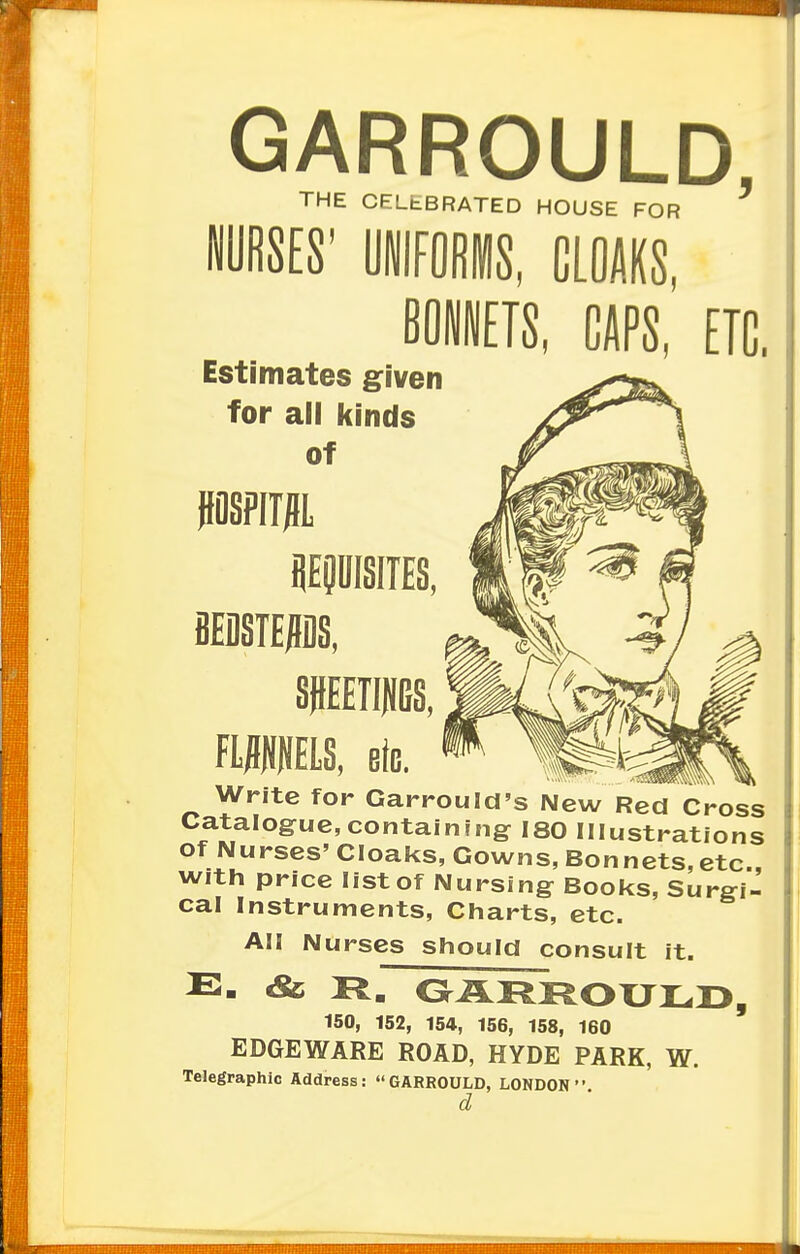 GARROULD, THE CELEBRATED HOUSE FOR CAPS, ETC. Estimates given for all kinds of HOSPTTJH, REQUISITES, BEDSTEADS, SHEETINGS, FLANNELS, etc. _ ^ Write for Garrould's New Red Cross Catalogue,containing 180 Illustrations of Nurses' Cloaks, Gowns, Bonnets,etc., with price list of Nursing Books, Surgi- cal Instruments, Charts, etc. All Nurses should consult it. E- <& R. GARROULD, 150, 152, 154, 156, 158, 160 EDGE WARE ROAD, HYDE PARK, W. Telegraphic Address: GARROULD, LONDON  d