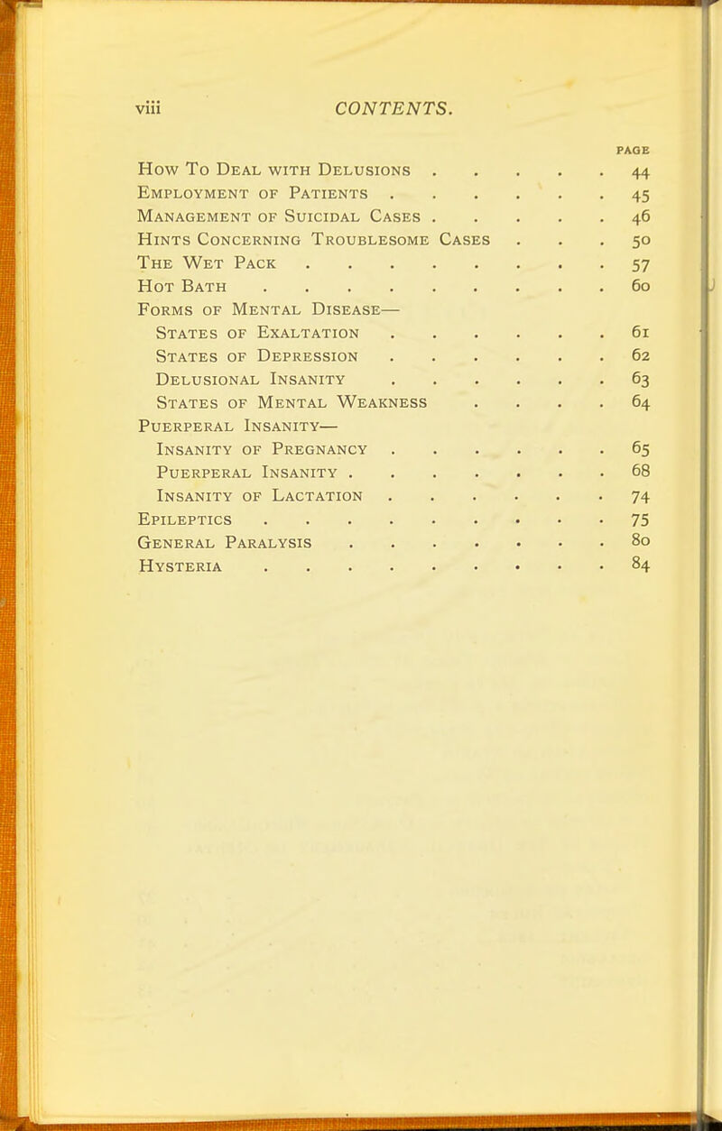 PAGE How To Deal with Delusions 44 Employment of Patients 45 Management of Suicidal Cases 46 Hints Concerning Troublesome Cases ... 50 The Wet Pack 57 Hot Bath 60 Forms of Mental Disease— States of Exaltation 61 States of Depression 62 Delusional Insanity 63 States of Mental Weakness .... 64 Puerperal Insanity— Insanity of Pregnancy 65 Puerperal Insanity 68 Insanity of Lactation 74 Epileptics 75 General Paralysis 80 Hysteria 84