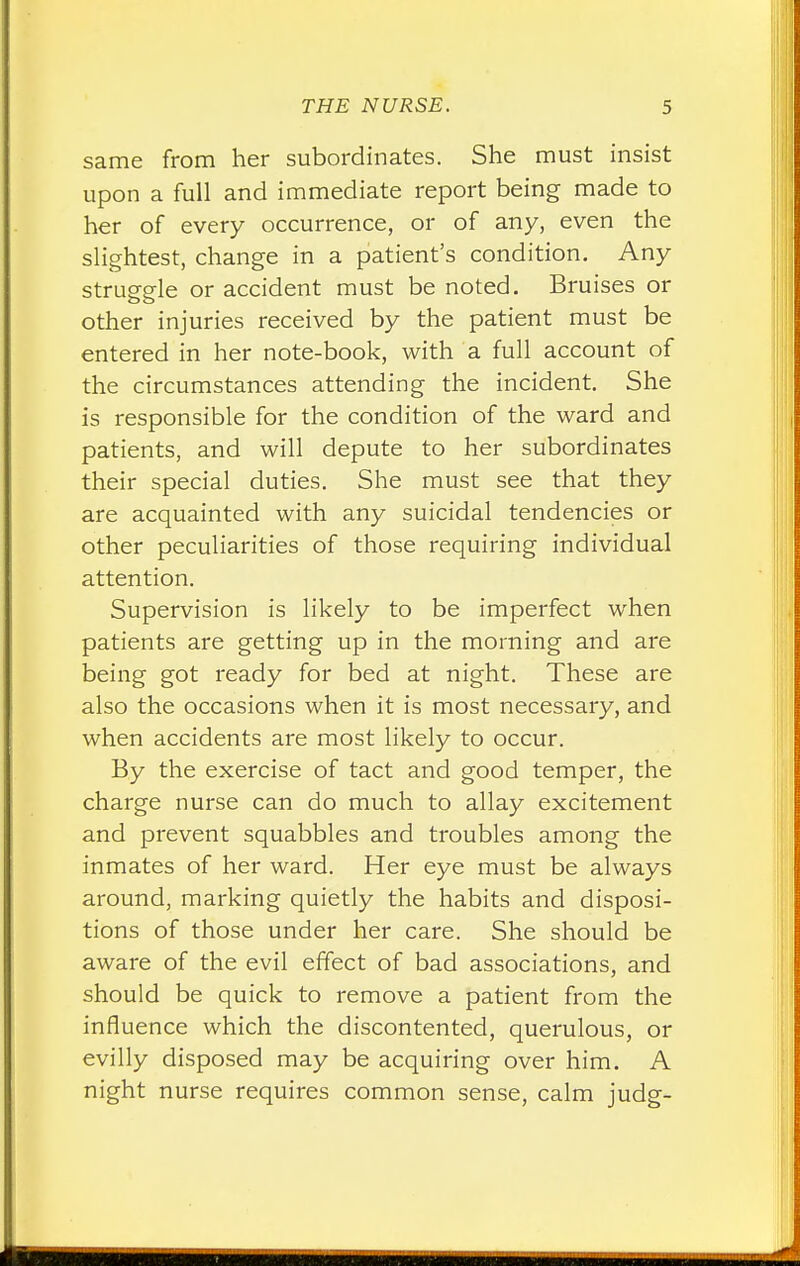 same from her subordinates. She must insist upon a full and immediate report being made to her of every occurrence, or of any, even the slightest, change in a patient's condition. Any struggle or accident must be noted. Bruises or other injuries received by the patient must be entered in her note-book, with a full account of the circumstances attending the incident. She is responsible for the condition of the ward and patients, and will depute to her subordinates their special duties. She must see that they are acquainted with any suicidal tendencies or other peculiarities of those requiring individual attention. Supervision is likely to be imperfect when patients are getting up in the morning and are being got ready for bed at night. These are also the occasions when it is most necessary, and when accidents are most likely to occur. By the exercise of tact and good temper, the charge nurse can do much to allay excitement and prevent squabbles and troubles among the inmates of her ward. Her eye must be always around, marking quietly the habits and disposi- tions of those under her care. She should be aware of the evil effect of bad associations, and should be quick to remove a patient from the influence which the discontented, querulous, or evilly disposed may be acquiring over him. A night nurse requires common sense, calm judg-