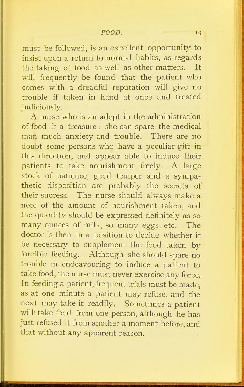 must be followed, is an excellent opportunity to insist upon a return to normal habits, as regards the taking of food as well as other matters. It will frequently be found that the patient who comes with a dreadful reputation will give no trouble if taken in hand at once and treated judiciously. A nurse who is an adept in the administration of food is a treasure: she can spare the medical man much anxiety and trouble. There are no doubt some persons who have a peculiar gift in this direction, and appear able to induce their patients to take nourishment freely. A large stock of patience, good temper and a sympa- thetic disposition are probably the secrets of their success. The nurse should always make a note of the amount of nourishment taken, and the quantity should be expressed definitely as so many ounces of milk, so many eggs, etc. The doctor is then in a position to decide whether it be necessary to supplement the food taken by forcible feeding. Although she should spare no trouble in endeavouring to induce a patient to take food, the nurse must never exercise any force. In feeding a patient, frequent trials must be made, as at one minute a patient may refuse, and the next may take it readily. Sometimes a patient will1 take food from one person, although he has just refused it from another a moment before, and that without any apparent reason.