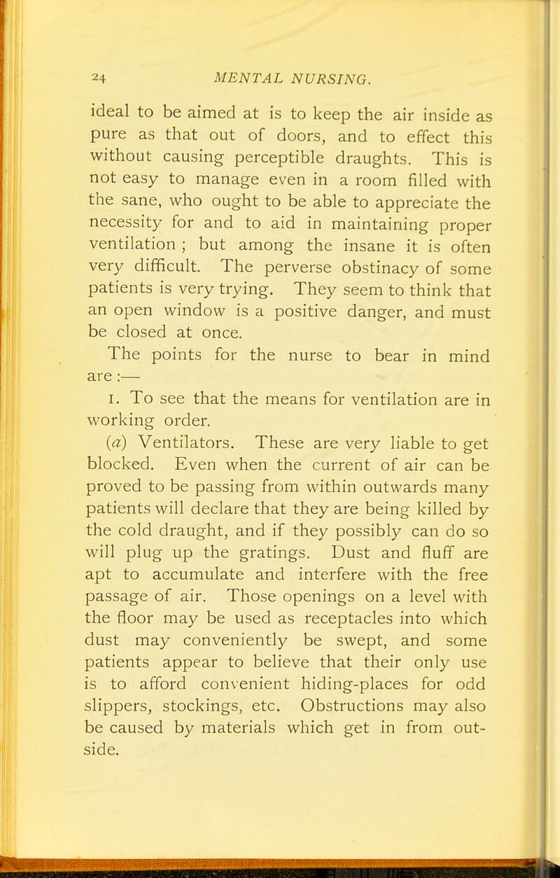 ideal to be aimed at is to keep the air inside as pure as that out of doors, and to effect this without causing perceptible draughts. This is not easy to manage even in a room filled with the sane, who ought to be able to appreciate the necessity for and to aid in maintaining proper ventilation ; but among the insane it is often very difficult. The perverse obstinacy of some patients is very trying. They seem to think that an open window is a positive danger, and must be closed at once. The points for the nurse to bear in mind are:— i. To see that the means for ventilation are in working order. (a) Ventilators. These are very liable to get blocked. Even when the current of air can be proved to be passing from within outwards many patients will declare that they are being killed by the cold draught, and if they possibly can do so will plug up the gratings. Dust and fluff are apt to accumulate and interfere with the free passage of air. Those openings on a level with the floor may be used as receptacles into which dust may conveniently be swept, and some patients appear to believe that their only use is to afford convenient hiding-places for odd slippers, stockings, etc. Obstructions may also be caused by materials which get in from out- side.