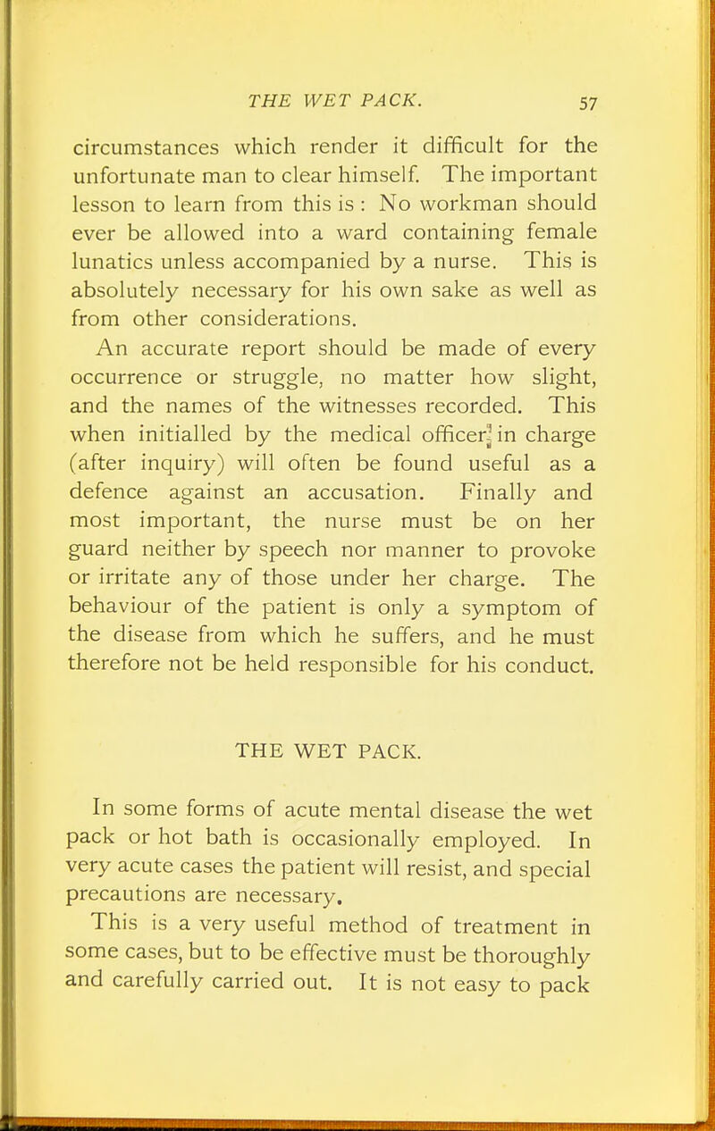 circumstances which render it difficult for the unfortunate man to clear himself. The important lesson to learn from this is : No workman should ever be allowed into a ward containing female lunatics unless accompanied by a nurse. This is absolutely necessary for his own sake as well as from other considerations. An accurate report should be made of every occurrence or struggle, no matter how slight, and the names of the witnesses recorded. This when initialled by the medical officerHn charge (after inquiry) will often be found useful as a defence against an accusation. Finally and most important, the nurse must be on her guard neither by speech nor manner to provoke or irritate any of those under her charge. The behaviour of the patient is only a symptom of the disease from which he suffers, and he must therefore not be held responsible for his conduct. THE WET PACK. In some forms of acute mental disease the wet pack or hot bath is occasionally employed. In very acute cases the patient will resist, and special precautions are necessary. This is a very useful method of treatment in some cases, but to be effective must be thoroughly and carefully carried out. It is not easy to pack