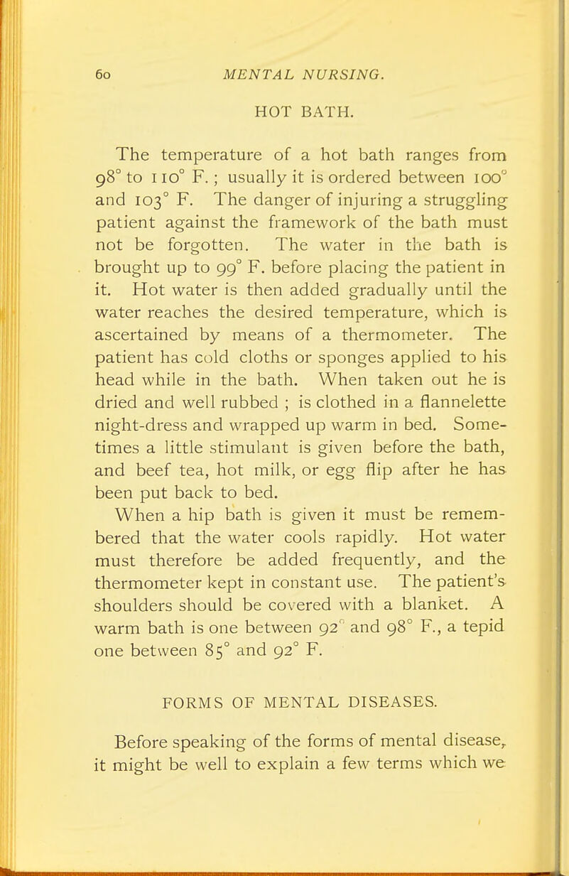 HOT BATH. The temperature of a hot bath ranges from 980 to 1 io° F.; usually it is ordered between ioo'J and 1030 F. The danger of injuring a struggling patient against the framework of the bath must not be forgotten. The water in the bath is brought up to 99° F. before placing the patient in it. Hot water is then added gradually until the water reaches the desired temperature, which is ascertained by means of a thermometer. The patient has cold cloths or sponges applied to his head while in the bath. When taken out he is dried and well rubbed ; is clothed in a flannelette night-dress and wrapped up warm in bed. Some- times a little stimulant is given before the bath, and beef tea, hot milk, or egg flip after he has been put back to bed. When a hip bath is given it must be remem- bered that the water cools rapidly. Hot water must therefore be added frequently, and the thermometer kept in constant use. The patient's shoulders should be covered with a blanket. A warm bath is one between 92' and 980 F., a tepid one between 85° and 920 F. FORMS OF MENTAL DISEASES. Before speaking of the forms of mental disease, it might be well to explain a few terms which we