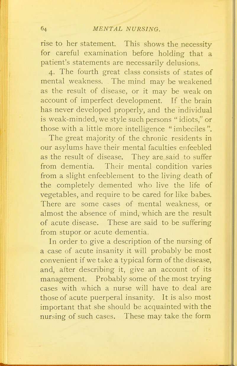 rise to her statement. This shows the necessity for careful examination before holding that a patient's statements are necessarily delusions. 4. The fourth great class consists of states of mental weakness. The mind may be weakened as the result of disease, or it may be weak on account of imperfect development. If the brain has never developed properly, and the individual is weak-minded, we style such persons  idiots, or those with a little more intelligence  imbeciles . The great majority of the chronic residents in our asylums have their mental faculties enfeebled as the result of disease. They are said to surfer from dementia. Their mental condition varies from a slight enfeeblement to the living death of the completely demented who live the life of vegetables, and require to be cared for like babes. There are some cases of mental weakness, or almost the absence of mind, which are the result of acute disease. These are said to be suffering from stupor or acute dementia. In order to give a description of the nursing of a case of acute insanity it will probably be most convenient if we take a typical form of the disease, and, after describing it, give an account of its management. Probably some of the most trying cases with which a nurse will have to deal are those of acute puerperal insanity. It is also most important that she should be acquainted with the nursing of such cases. These may take the form