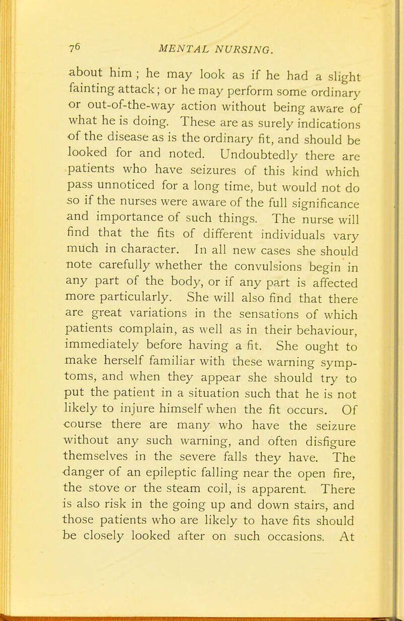 about him ; he may look as if he had a slight fainting attack; or he may perform some ordinary or out-of-the-way action without being aware of what he is doing. These are as surely indications of the disease as is the ordinary fit, and should be looked for and noted. Undoubtedly there are patients who have seizures of this kind which pass unnoticed for a long time, but would not do so if the nurses were aware of the full significance and importance of such things. The nurse will find that the fits of different individuals vary much in character. In all new cases she should note carefully whether the convulsions begin in any part of the body, or if any part is affected more particularly. She will also find that there are great variations in the sensations of which patients complain, as well as in their behaviour, immediately before having a fit. She ought to make herself familiar with these warning symp- toms, and when they appear she should try to put the patient in a situation such that he is not likely to injure himself when the fit occurs. Of course there are many who have the seizure without any such warning, and often disfigure themselves in the severe falls they have. The danger of an epileptic falling near the open fire, the stove or the steam coil, is apparent. There is also risk in the going up and down stairs, and those patients who are likely to have fits should be closely looked after on such occasions. At