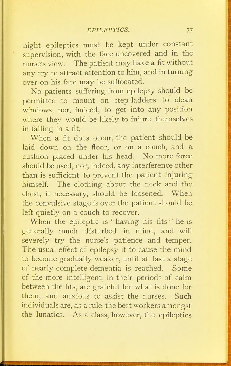 night epileptics must be kept under constant supervision, with the face uncovered and in the nurse's view. The patient may have a fit without any cry to attract attention to him, and in turning- over on his face may be suffocated. No patients suffering from epilepsy should be permitted to mount on step-ladders to clean windows, nor, indeed, to get into any position where they would be likely to injure themselves in falling in a fit. When a fit does occur, the patient should be laid down on the floor, or on a couch, and a cushion placed under his head. No more force should be used, nor, indeed, any interference other than is sufficient to prevent the patient injuring himself. The clothing about the neck and the chest, if necessary, should be loosened. When the convulsive stage is over the patient should be left quietly on a couch to recover. When the epileptic is having his fits he is generally much disturbed in mind, and will severely try the nurse's patience and temper. The usual effect of epilepsy it to cause the mind to become gradually weaker, until at last a stage of nearly complete dementia is reached. Some of the more intelligent, in their periods of calm between the fits, are grateful for what is done for them, and anxious to assist the nurses. Such individuals are, as a rule, the best workers amongst the lunatics. As a class, however, the epileptics