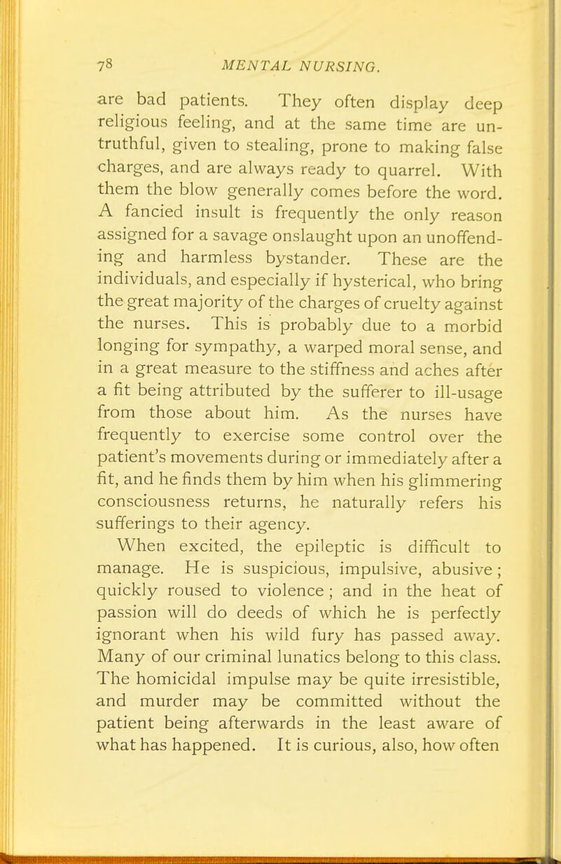 are bad patients. They often display deep religious feeling, and at the same time are un- truthful, given to stealing, prone to making false charges, and are always ready to quarrel. With them the blow generally comes before the word. A fancied insult is frequently the only reason assigned for a savage onslaught upon an unoffend- ing and harmless bystander. These are the individuals, and especially if hysterical, who bring the great majority of the charges of cruelty against the nurses. This is probably due to a morbid longing for sympathy, a warped moral sense, and in a great measure to the stiffness and aches after a fit being attributed by the sufferer to ill-usage from those about him. As the nurses have frequently to exercise some control over the patient's movements during or immediately after a fit, and he finds them by him when his glimmering consciousness returns, he naturally refers his sufferings to their agency. When excited, the epileptic is difficult to manage. He is suspicious, impulsive, abusive; quickly roused to violence; and in the heat of passion will do deeds of which he is perfectly ignorant when his wild fury has passed away. Many of our criminal lunatics belong to this class. The homicidal impulse may be quite irresistible, and murder may be committed without the patient being afterwards in the least aware of what has happened. It is curious, also, how often