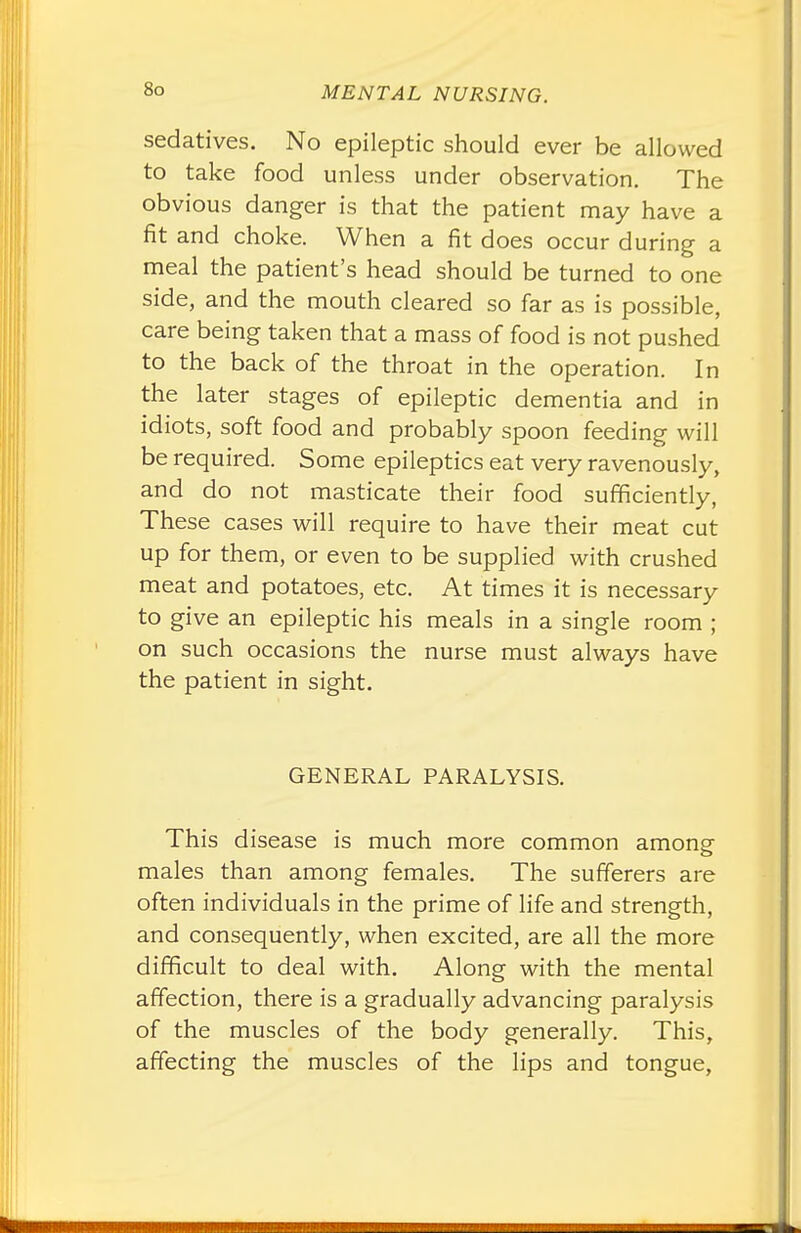 sedatives. No epileptic should ever be allowed to take food unless under observation. The obvious danger is that the patient may have a fit and choke. When a fit does occur during a meal the patient's head should be turned to one side, and the mouth cleared so far as is possible, care being taken that a mass of food is not pushed to the back of the throat in the operation. In the later stages of epileptic dementia and in idiots, soft food and probably spoon feeding will be required. Some epileptics eat very ravenously, and do not masticate their food sufficiently, These cases will require to have their meat cut up for them, or even to be supplied with crushed meat and potatoes, etc. At times it is necessary to give an epileptic his meals in a single room ; on such occasions the nurse must always have the patient in sight. GENERAL PARALYSIS. This disease is much more common among- males than among females. The sufferers are often individuals in the prime of life and strength, and consequently, when excited, are all the more difficult to deal with. Along with the mental affection, there is a gradually advancing paralysis of the muscles of the body generally. This, affecting the muscles of the lips and tongue,