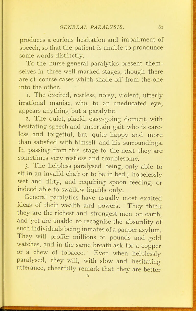 produces a curious hesitation and impairment of speech, so that the patient is unable to pronounce some words distinctly. To the nurse general paralytics present them- selves in three well-marked stages, though there are of course cases which shade off from the one into the other. 1. The excited, restless, noisy, violent, utterly irrational maniac, who, to an uneducated eye, appears anything but a paralytic. 2. The quiet, placid, easy-going dement, with hesitating speech and uncertain gait, who is care- less and forgetful, but quite happy and more than satisfied with himself and his surroundings. In passing from this stage to the next they are sometimes very restless and troublesome. 3. The helpless paralysed being, only able to sit in an invalid chair or to be in bed ; hopelessly wet and dirty, and requiring spoon feeding, or indeed able to swallow liquids only. General paralytics have usually most exalted ideas of their wealth and powers. They think they are the richest and strongest men on earth, and yet are unable to recognise the absurdity of such individuals being inmates of a pauper asylum. They will proffer millions of pounds and gold watches, and in the same breath ask for a copper or a chew of tobacco. Even when helplessly paralysed, they will, with slow and hesitating utterance, cheerfully remark that they are better 6