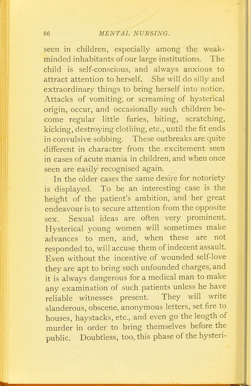 seen in children, especially among the weak- minded inhabitants of our large institutions. The child is self-conscious, and always anxious to attract attention to herself. She will do silly and extraordinary things to bring herself into notice. Attacks of vomiting, or screaming of hysterical origin, occur, and occasionally such children be- come regular little furies, biting, scratching, kicking, destroying clothing, etc., until the fit ends in convulsive sobbing. These outbreaks are quite different in character from the excitement seen in cases of acute mania in children, and when once seen are easily recognised again. In the older cases the same desire for notoriety is displayed. To be an interesting case is the height of the patient's ambition, and her great endeavour is to secure attention from the opposite sex. Sexual ideas are often very prominent. Hysterical young women will sometimes make advances to men, and, when these are not responded to, will accuse them of indecent assault. Even without the incentive of wounded self-love they are apt to bring such unfounded charges, and it is always dangerous for a medical man to make any examination of such patients unless he have reliable witnesses present. They will write slanderous, obscene, anonymous letters, set fire to houses, haystacks, etc., and even go the length of murder in order to bring themselves before the public. Doubtless, too, this phase of the hysteri-