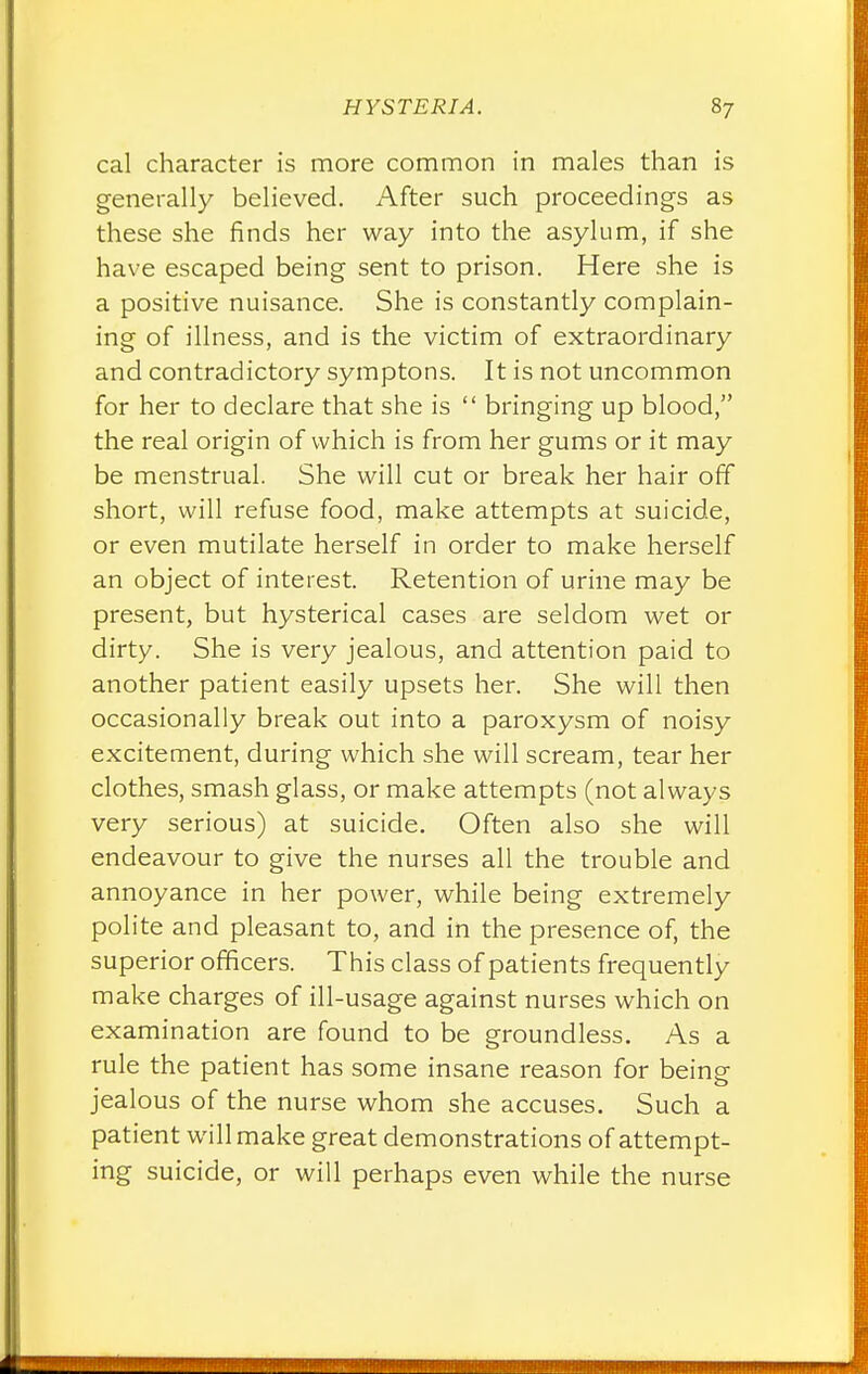 cal character is more common in males than is generally believed. After such proceedings as these she finds her way into the asylum, if she have escaped being sent to prison. Here she is a positive nuisance. She is constantly complain- ing of illness, and is the victim of extraordinary and contradictory symptons. It is not uncommon for her to declare that she is  bringing up blood, the real origin of which is from her gums or it may be menstrual. She will cut or break her hair off short, will refuse food, make attempts at suicide, or even mutilate herself in order to make herself an object of interest. Retention of urine may be present, but hysterical cases are seldom wet or dirty. She is very jealous, and attention paid to another patient easily upsets her. She will then occasionally break out into a paroxysm of noisy excitement, during which she will scream, tear her clothes, smash glass, or make attempts (not always very serious) at suicide. Often also she will endeavour to give the nurses all the trouble and annoyance in her power, while being extremely polite and pleasant to, and in the presence of, the superior officers. This class of patients frequently make charges of ill-usage against nurses which on examination are found to be groundless. As a rule the patient has some insane reason for being jealous of the nurse whom she accuses. Such a patient will make great demonstrations of attempt- ing suicide, or will perhaps even while the nurse