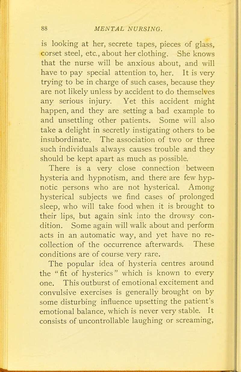 is looking at her, secrete tapes, pieces of glass, corset steel, etc., about her clothing. She knows that the nurse will be anxious about, and will have to pay special attention to, her. It is very- trying to be in charge of such cases, because they are not likely unless by accident to do themselves any serious injury. Yet this accident might happen, and they are setting a bad example to and unsettling other patients. Some will also take a delight in secretly instigating others to be insubordinate. The association of two or three such individuals always causes trouble and they should be kept apart as much as possible. There is a very close connection between hysteria and hypnotism, and there are few hyp- notic persons who are not hysterical. Among hysterical subjects we find cases of prolonged sleep, who will take food when it is brought to their lips, but again sink into the drowsy con- dition. Some again will walk about and perform acts in an automatic way, and yet have no re- collection of the occurrence afterwards. These conditions are of course very rare. The popular idea of hysteria centres around the  fit of hysterics which is known to every one. This outburst of emotional excitement and convulsive exercises is generally brought on by some disturbing influence upsetting the patient's emotional balance, which is never very stable. It consists of uncontrollable laughing or screaming,