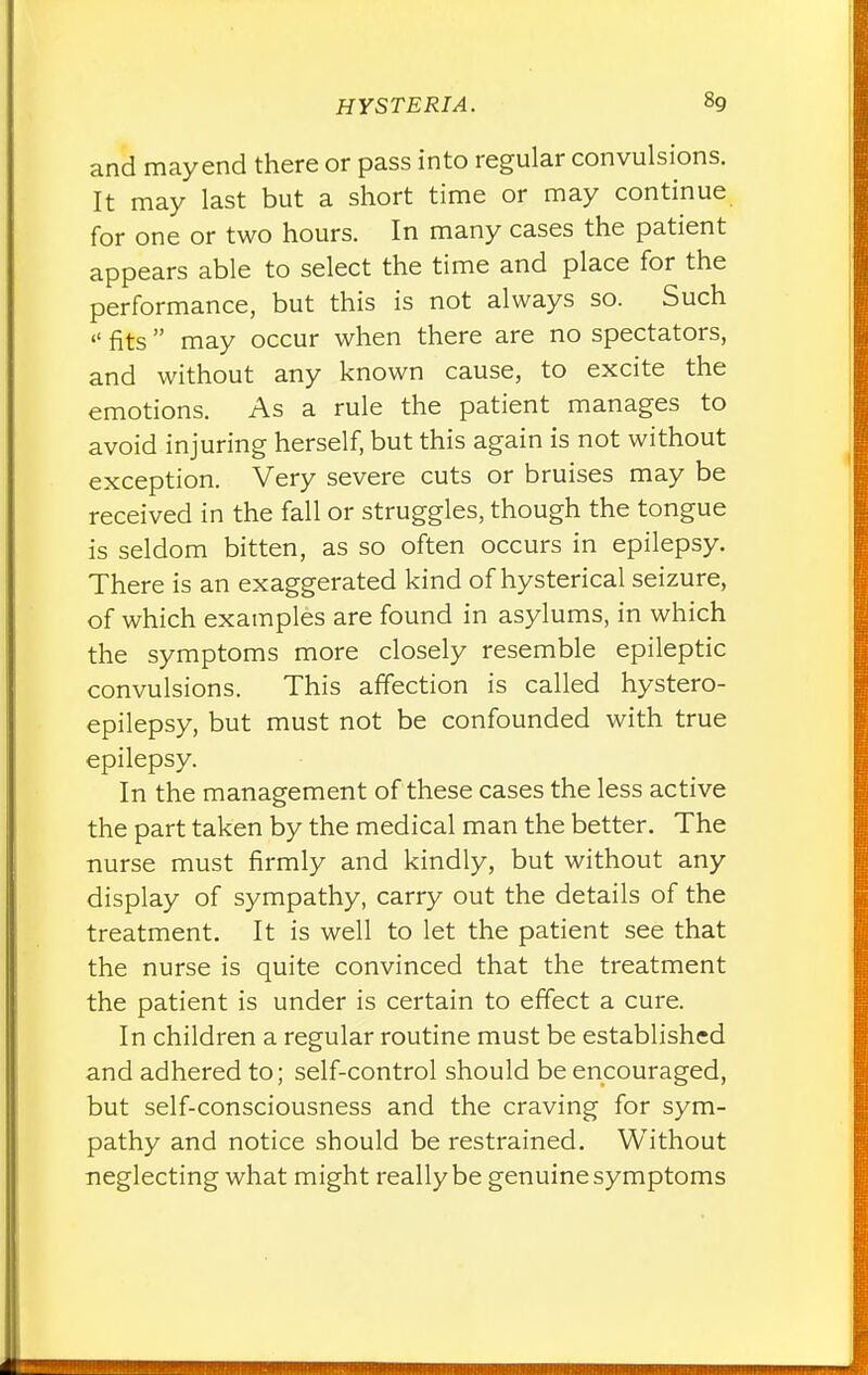 and mayend there or pass into regular convulsions. It may last but a short time or may continue for one or two hours. In many cases the patient appears able to select the time and place for the performance, but this is not always so. Such  fits may occur when there are no spectators, and without any known cause, to excite the emotions. As a rule the patient manages to avoid injuring herself, but this again is not without exception. Very severe cuts or bruises may be received in the fall or struggles, though the tongue is seldom bitten, as so often occurs in epilepsy. There is an exaggerated kind of hysterical seizure, of which examples are found in asylums, in which the symptoms more closely resemble epileptic convulsions. This affection is called hystero- epilepsy, but must not be confounded with true epilepsy. In the management of these cases the less active the part taken by the medical man the better. The nurse must firmly and kindly, but without any display of sympathy, carry out the details of the treatment. It is well to let the patient see that the nurse is quite convinced that the treatment the patient is under is certain to effect a cure. In children a regular routine must be established and adhered to; self-control should be encouraged, but self-consciousness and the craving for sym- pathy and notice should be restrained. Without neglecting what might really be genuine symptoms