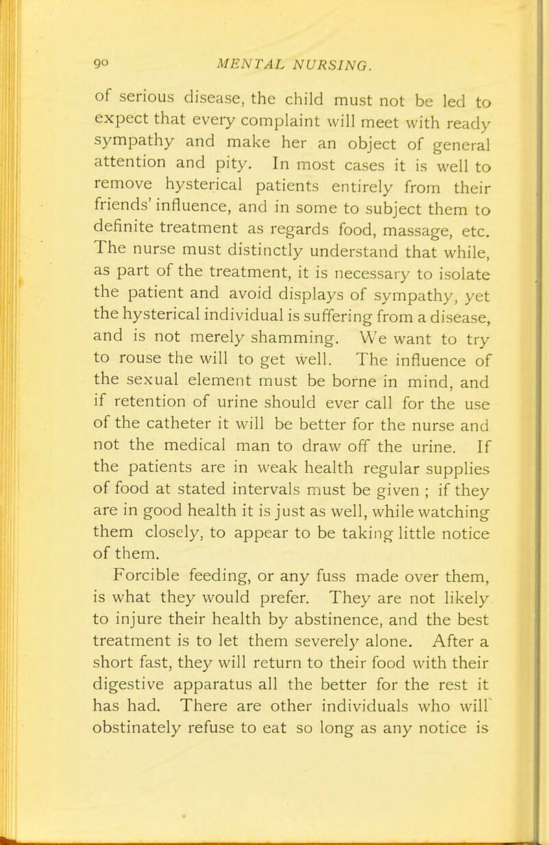 of serious disease, the child must not be led to expect that every complaint will meet with ready sympathy and make her an object of general attention and pity. In most cases it is well to remove hysterical patients entirely from their friends' influence, and in some to subject them to definite treatment as regards food, massage, etc. The nurse must distinctly understand that while, as part of the treatment, it is necessary to isolate the patient and avoid displays of sympathy, yet the hysterical individual is suffering from a disease, and is not merely shamming. We want to try to rouse the will to get well. The influence of the sexual element must be borne in mind and if retention of urine should ever call for the use of the catheter it will be better for the nurse and not the medical man to draw off the urine. If the patients are in weak health regular supplies of food at stated intervals must be given ; if they are in good health it is just as well, while watching them closely, to appear to be taking little notice of them. Forcible feeding, or any fuss made over them, is what they would prefer. They are not likely to injure their health by abstinence, and the best treatment is to let them severely alone. After a short fast, they will return to their food with their digestive apparatus all the better for the rest it has had. There are other individuals who will obstinately refuse to eat so long as any notice is