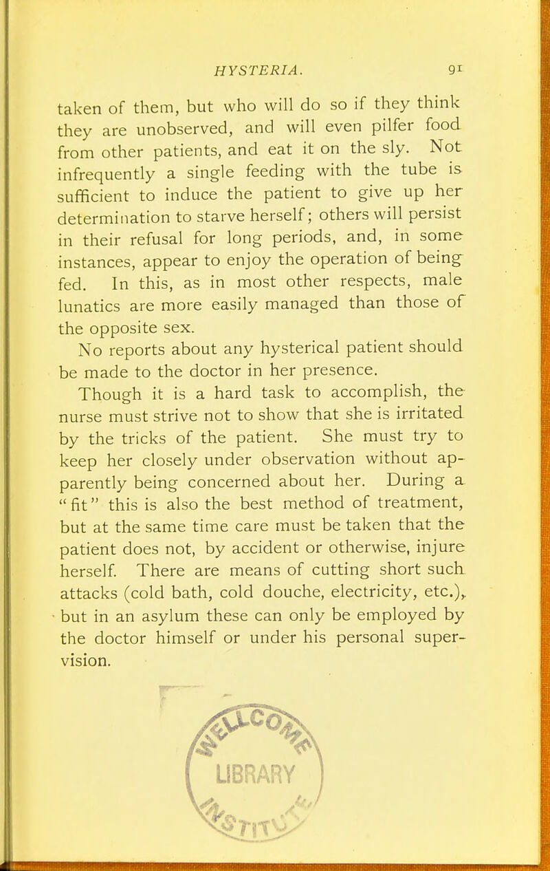 taken of them, but who will do so if they think they are unobserved, and will even pilfer food from other patients, and eat it on the sly. Not infrequently a single feeding with the tube is sufficient to induce the patient to give up her determination to starve herself; others will persist in their refusal for long periods, and, in some instances, appear to enjoy the operation of being fed. In this, as in most other respects, male lunatics are more easily managed than those of the opposite sex. No reports about any hysterical patient should be made to the doctor in her presence. Though it is a hard task to accomplish, the nurse must strive not to show that she is irritated by the tricks of the patient. She must try to keep her closely under observation without ap- parently being concerned about her. During a  fit this is also the best method of treatment, but at the same time care must be taken that the patient does not, by accident or otherwise, injure herself. There are means of cutting short such attacks (cold bath, cold douche, electricity, etc.),. • but in an asylum these can only be employed by the doctor himself or under his personal super- vision.