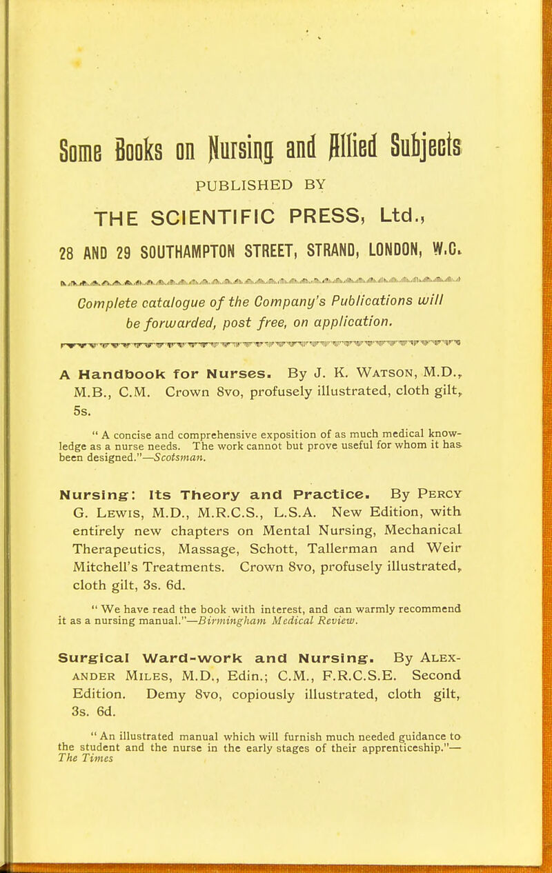 Some Books on (busing and Jlllied Subjects PUBLISHED BY THE SCIENTIFIC PRESS, Ltd., 28 AND 29 SOUTHAMPTON STREET, STRAND, LONDON, W.C. tAAAAAAAAA ■.»,■ Ji. M.Mi. Jt^A, . Jbmll fc,,lJl Iu» .. .rIB I.. H11 ti... ii III... ilTlr... till t... I ITtl.. .i fit II il Complete catalogue of the Company's Publications will be forwarded, post free, on application. A Handbook for Nurses. By J. K. Watson, M.D.t M.B., CM. Crown 8vo, profusely illustrated, cloth gilt, 5s.  A concise and comprehensive exposition of as much medical know- ledge as a nurse needs. The work cannot but prove useful for whom it has. been designed.—Scotsman. Nursing: Its Theory and Practice. By Percy G. Lewis, M.D., M.R.C.S., L.S.A. New Edition, with entirely new chapters on Mental Nursing, Mechanical. Therapeutics, Massage, Schott, Tallerman and Weir Mitchell's Treatments. Crown 8vo, profusely illustrated, cloth gilt, 3s. 6d.  We have read the book with interest, and can warmly recommend it as a nursing manual.—Birmingham Medical Review. Surgical Ward-work and Nursing. By Alex- ander Miles, M.D., Edin.; CM., F.R.C.S.E. Second Edition. Demy 8vo, copiously illustrated, cloth gilt, 3s. 6d.  An illustrated manual which will furnish much needed guidance to the student and the nurse in the early stages of their apprenticeship.— The Times