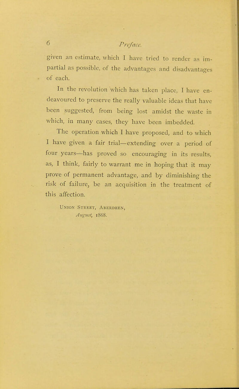  Pir/acc. given an estimate, which I have tried to render as im- partial as possible, of the advantages and disadvantages of each. In the revolution which has taken place, I have en- deavoured to preserve the really valuable ideas that have been suggested, from being lost amidst the waste in which, in many cases, they have been imbedded. The operation which I have proposed, and to which I have given a fair trial—extending over a period of four years—has proved so encouraging in its results, as, I think, fairly to warrant me in hoping that it may prove of permanent advantage, and by diminishing the risk of failure, be an acquisition in the treatment of this affection. Union Street, Aberdeen, August, 1868.