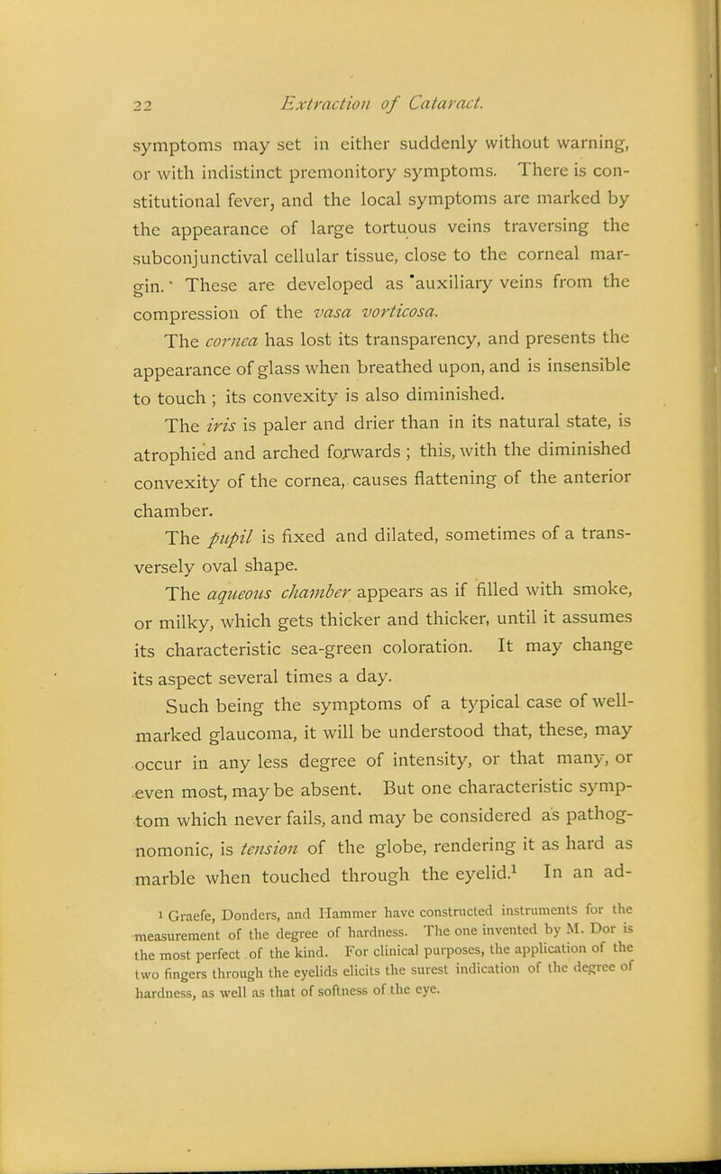 symptoms may set in either suddenly without warning, or with indistinct premonitory symptoms. There is con- stitutional fever, and the local symptoms are marked by the appearance of large tortuous veins traversing the subconjunctival cellular tissue, close to the corneal mar- gin. ' These are developed as 'auxiliary veins from the compression of the vasa vorticosa. The cornea has lost its transparency, and presents the appearance of glass when breathed upon, and is insensible to touch ; its convexity is also diminished. The iris is paler and drier than in its natural state, is atrophied and arched forwards ; this, with the diminished convexity of the cornea,, causes flattening of the anterior chamber. The pupil is fixed and dilated, sometimes of a trans- versely oval shape. The aqueotts chamber appears as if filled with smoke, or milky, which gets thicker and thicker, until it assumes its characteristic sea-green coloration. It may change its aspect several times a day. Such being the symptoms of a typical case of well- marked glaucoma, it will be understood that, these, may occur in any less degree of intensity, or that many, or .even most, maybe absent. But one characteristic symp- tom which never fails, and may be considered as pathog- nomonic, is tension of the globe, rendering it as hard as marble when touched through the eyelid.^ In an ad- 1 Graefe, Bonders, and Hammer have constructed instruments for the measurement of the degree of hardness. The one invented by M. Dor is the most perfect of the kind. For clinical purposes, the application of the two fingers through the eyelids elicits the surest indication of the degree of hardness, as well as that of softness of the eye.