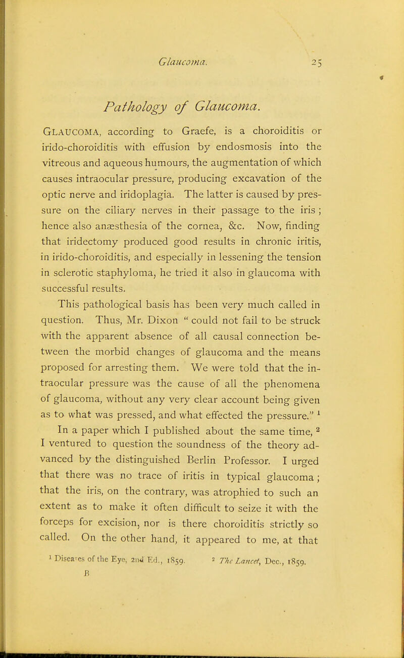 Pathology of Glaucoma. Glaucoma, according to Graefe, is a choroiditis or irido-choroiditis with effusion by endosmosis into the vitreous and aqueous humours, the augmentation of which causes intraocular pressure, producing excavation of the optic nerve and iridoplagia. The latter is caused by pres- sure on the ciliary nerves in their passage to the iris ; hence also anaesthesia of the cornea, &c. Now, finding that iridectomy produced good results in chronic iritis, in irido-choroiditis, and especially in lessening the tension in sclerotic staphyloma, he tried it also in glaucoma with successful results. This pathological basis has been very much called in question. Thus, Mr. Dixon  could not fail to be struck with the apparent absence of all causal connection be- tween the morbid changes of glaucoma and the means proposed for arresting them. We were told that the in- traocular pressure was the cause of all the phenomena of glaucoma, without any very clear account being given as to what was pressed, and what effected the pressure. ^ In a paper which I published about the same time, ^ I ventured to question the soundness of the theory ad- vanced by the distinguished Berlin Professor. I urged that there was no trace of iritis in typical glaucoma; that the iri.s, on the contrary, was atrophied to such an extent as to make it often difficult to seize it with the forceps for excision, nor is there choroiditis strictly so called. On the other hand, it appeared to me, at that 1 Diseases of the Eye, znJ F.d., 1859. 2 The Lancet, Dec, 1859. B