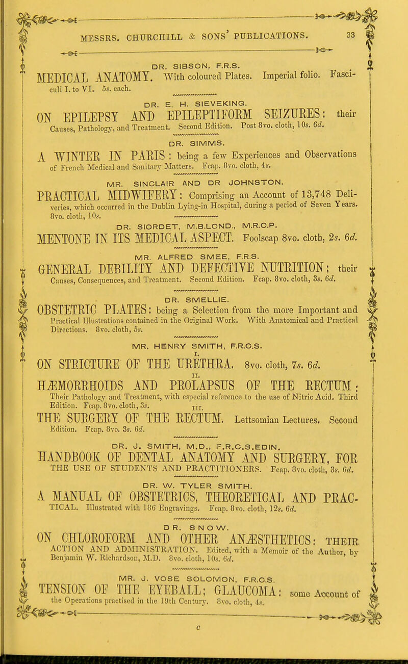 ^ —_ DR. SIBSON, F.R.S. MEDICAL ANATOMY, with coloured Plates. Imperial folio. Fasci- culi I. to VI. 5s. each. DR. E. H. SIEVEKING. ON EPILEPSY AND EPILEPTIFORM SEIZURES: their Causes, Pathology, and Treatment. Secondjldition. Post 8vo. cloth, 1 Os. 6d. DR. SIMMS. A WINTER IN PARIS : being a few Experiences and Observations of French Medical and Sanitaiy Matters. Fcap. 8vo. cloth, 4s. MR. SINCLAIR AND DR JOHNSTON. PRACTICAL MIDWIEERY : Comprising an Account of 13,748 Deli- veries, which occurred in the Dublin Lying-in Hospital, during a period of Seven Years. 8vo. cloth, 10s. DR. SIORDET, M.B.LOND., M.R.C.P. MENTONE IN ITS MEDICAL ASPECT. Foolscap 8vo. cloth, 2s. 6d. MR. ALFRED SMEE, F.R.S. GENERAL DEBILITY AND DEFECTIVE NUTRITION; their Causes, Consequences, and Treatment. Second Edition, Fcap. 8vo. cloth, 3s. 6d. DR. SMELLIE. OBSTETRIC PLATES: being a Selection from the more Important and Practical Illustrations contained in the Original Work. With Anatomical and Practical Directions. 8vo. cloth, 5s. MR. HENRY SMITH, F.R.O.S. ON STRICTURE OF THE URETHRA. Svo. cloth, 7s. 6d. HiEMORRHOIDS AND PROLAPSUS OF THE RECTUM: Their Pathology and Treatment, with especial reference to the use of Nitric Acid. Third Edition. Fcap. Svo. cloth, 3s. j,j THE SURGERY OF THE RECTUM. Lettsomian Lectures. Second Edition. Fcap. 8yo. 3s. Gd. DR. J. SMITH, M.D., F.R.C.S.EDIN. HANDBOOK OF DENTAL ANATOMY AND SURGERY, FOR THE USE OF STUDENTS AND PRACTITIONERS. Fcap. 8vo. cloth, 3*. 6d. DR. W. TYLER SMITH. A MANUAL OF OBSTETRICS, THEORETICAL AND PRAC- TICAL. Illustrated with 186 Engravings. Fcap. 8vo. cloth, 12s. 6d. DR. SNOW. ON CHLOROFORM AND OTHER ANESTHETICS: their ACTION AND ADMINISTRATION. Edited, with a Memoir of the Author by Benjamin W. Richardson, M.D. 8vo. cloth, lOs. OV, ' MR. J. VOSE SOLOMON, F.R.O.S TENSION OF THE EYEBALL; GLAUCOMA: some Account of . the Operations practised in the lUth Century. 8vo. cloth, Is. i ^^^^i ^-,.vV.V