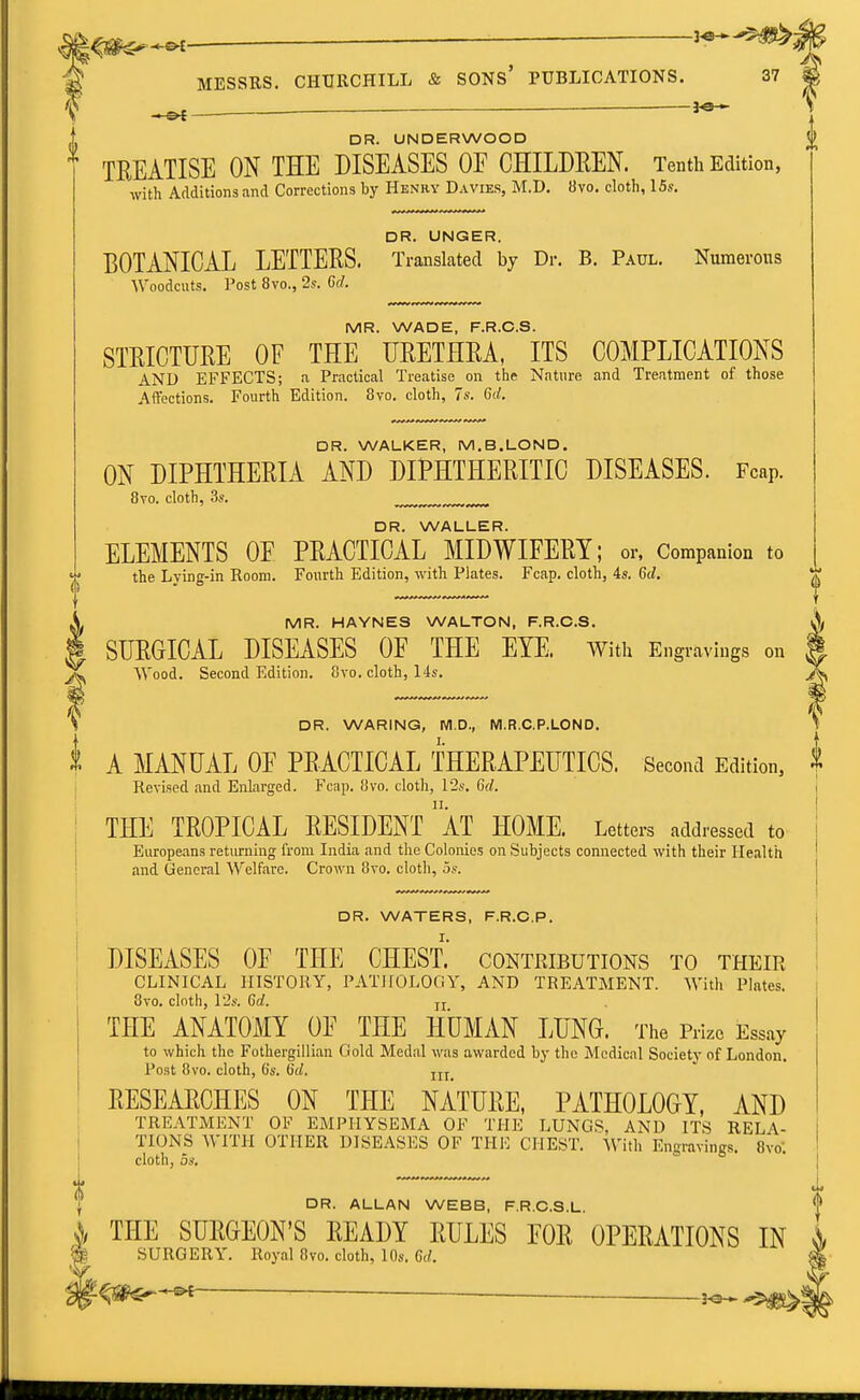 . ■ DR. WARING, Wl.D., M.R.C.P.LOND. I. t A MANUAL OE PEACTICAL THERAPEUTICS. Second Edition, Revised and Enlarged. Fcap, 8vo. cloth, 12s. Gd. II. THE TROPICAL RESIDENT AT HOME. Letters addressed to Europeans returning from India and tlie Colonies on Subjects connected with their Health and General Welfare. Crown Svo. cloth, 5s. DR. UNDERWOOD TREATISE ON THE DISEASES OE CHILDREN. Tenth Edition, with Additions and Corrections by Hknry Davies, M.D. 8vo. cloth, ISs. DR. UNGER. BOTANICAL LETTERS. Translated by Dr. B. Paul. Numerous Woodcuts. Post 8vo., 2s. 6d. MR. WADE, F.R.C.S. STRICTURE OF THE URETHRA, ITS COMPLICATIONS AND EFFECTS; a Practical Treatise on the Nature and Treatment of those Affections. Fourth Edition. 8vo. cloth, 7s. 6rf. DR. WALKER, M.B.LOND. ON DIPHTHERIA AND DIPHTHERITIC DISEASES. Fcap. 8to. cloth, 3s. DR. WALLER. ELEMENTS OF PRACTICAL MIDWIFERY; or, Companion to the Lying-in Room. Fourth Edition, with Plates. Fcap. cloth, 4s. 6d. | MR. HAYNES WALTON, F.R.C.S. A; SUEGICAL DISEASES OE THE EYE. With Engravings on f Wood. Second Edition. 8vo. cloth, 14s. >v I DR. WATERS, F.R.C.P. j r. 1 DISEASES OE THE CHEST, contributions to their ' CLINICAL HISTORY, PATHOLOOY, AND TREATMENT. With Plates. . Ovo. cloth, 12s. Gd. J J THE ANATOMY OF THE HUMAN LUNG. The Prize Essay to which the Folhergillian Gold Medal was awarded by the Medical Society of London. Post 8vo. cloth, 6s. Gd. RESEARCHES ON THE NATURE, PATHOLOGY, AND TREATMENT OF EMPHYSEMA OF THE LUNGS, AND ITS RELA- TIONS WITH OTHER DISEASES OF THE CHEST. With Engravings. Bvo; cloth, OS, DR. ALLAN WEBB, F.R.C.S.L. A THE SURGEON'S READY RULES FOR OPERATIONS IN % SURGERY. Royal 8vo. cloth, 10s. Gd. 't^^^ -5^*