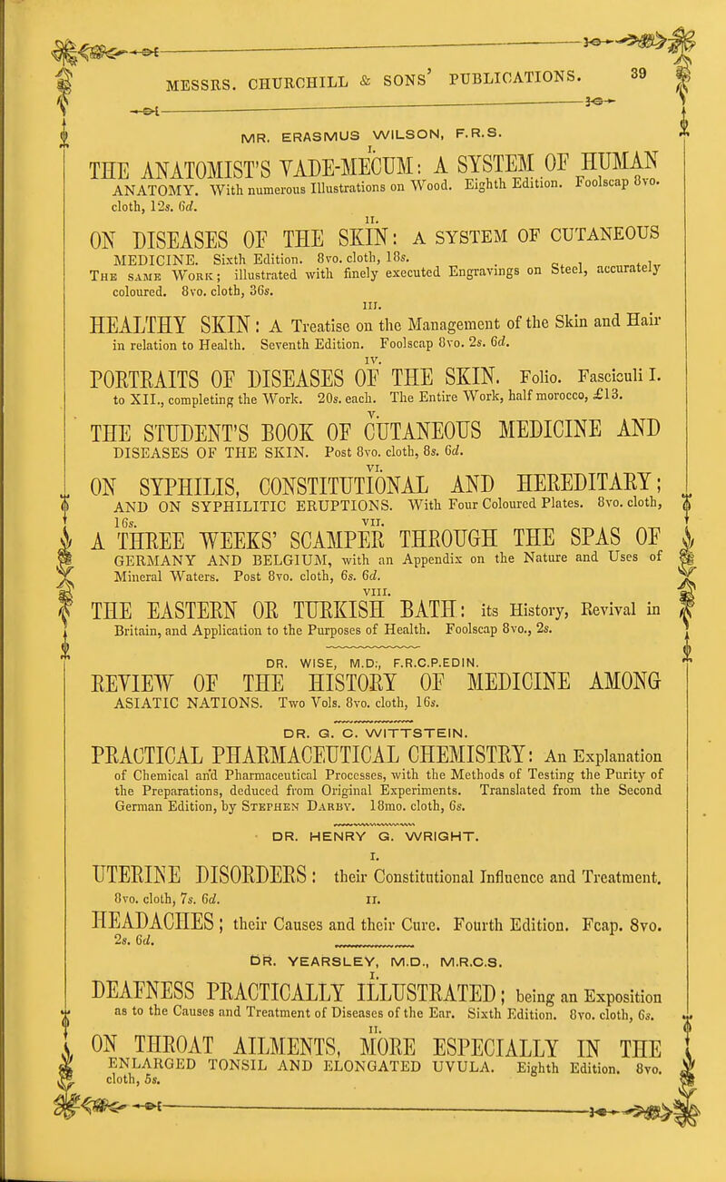 ^ ^ ■ f MR. ERASMUS WILSON, F.R.S. THE ANATOMIST'S YADE-MECUM: A SYSTEM OE HUMAN ANATOMY. With numerous Illustrations on Wood. Eighth Edition. Foolscap 8vd. cloth, \2s. Gd. ON DISEASES OF THE SKIN: a system of cutaneous MEDICINE. Sixth Edition. 8vo. cloth, 10s, _ The same Work; illustrated with finely executed Engravings on Steel, accurately coloured. 8vo. cloth, 36s. III. HEALTHY SKIN : A Treatise on the Management of the Skin and Hair in relation to Health. Seventh Edition. Foolscap 8vo. 2s. Gd. IV. POETRAITS OE DISEASES OE THE SKIN. Folio. Fasciculi I. to XII., completing the Work. 20s. each. The Entire Work, half morocco, £13. THE STUDENT'S BOOK OF CUTANEOUS MEDICINE AND DISEASES OF THE SKIN. Post 8vo. cloth, 8s. Gd. VI. ON SYPHILIS, CONSTITUTIONAL AND HEREDITARY; AND ON SYPHILITIC ERUPTIONS. With Four Coloured Plates. 8vo. cloth, , 16s. VII. ^ A THREE WEEKS' SCAMPER THROUGH THE SPAS OF GERMANY AND BELGIUM, with an Appendix on the Nature and Uses of ^ Mineral Waters. Post 8vo. cloth, 6s. Gd. ^ VIII. ? THE EASTERN OR TURKISH BATH: its History, Revival in Britain, and Application to the Purposes of Health. Foolscap 8vo., 2s. DR. WISE, M.D:, F.R.C.P.EDIN. REYIEW OF THE HISTORY OF MEDICINE AMONG ASIATIC NATIONS. Two Vols. 8vo. cloth, 16s. DR. G. C. WITTSTEIN. PRACTICAL PHARMACEUTICAL CHEMISTRY: An Explanation of Chemical and Pharmaceutical Processes, with the Methods of Testing the Purity of the Preparations, deduced from Original Experiments. Translated from the Second German Edition, by Stephen Darby. 18mo. cloth, 6s. DR. HENRY G. WRIGHT. I. UTERINE DISORDERS : their Constitutional Influence and Treatment. 8vo. clolh, 7s. Gd. Ii. HEADACHES: their Causes and their Cure. Fourth Edition. Fcap. 8vo. 2s. Gd. Or. YEARSLEY, M.D., M.R.C.S. DEAFNESS PRACTICALLY ILLUSTRATED ; being an Exposition as to the Causes and Treatment of Diseases of the Ear. Sixth Edition. 8vo. cloth, Gs. ON THROAT AILMENTS, MORE ESPECIALLY IN THE ENLARGED TONSIL AND ELONGATED UVULA. Eighth Edition. 8vo. cloth, 5s.