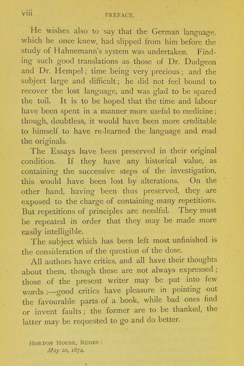 Vlll He wishes also to say that the German language, which he once knew, had slipped from him before the study of Hahnemann's system was undertaken. Find- ing such good translations as those of Dr. Dudgeon and Dr. Hempel; time being very precious ; and the subject large and difficult; he did not feel bound to recover the lost language, and was glad to be spared the toil. It is to be hoped that the time and labour have been spent in a manner more useful to medicine; though, doubtless, it would have been more creditable to himself to have re-learned the language and read the originals. The Essays have been preserved in their original condition. If they have any historical value, as containing the successive steps of the investigation, this would have been lost by alterations. On the other hand, having been thus preserved, they are exposed to the charge of containing many repetitions. But repetitions of principles are needful. They must be repeated in order that they may be made more easily intelligible. The subject which has been left most unfinished is the consideration of the question of the dose. All authors have critics, and all have their thoughts about them, though these are not always expressed ; those of the present writer may be put into few words -.—good critics have pleasure in pointing out the favourable parts of a book, while bad ones find or invent faults ; the former are to be thanked, the latter may be requested to go and do better. HoRTON House, Rugby : May 20, 1874.