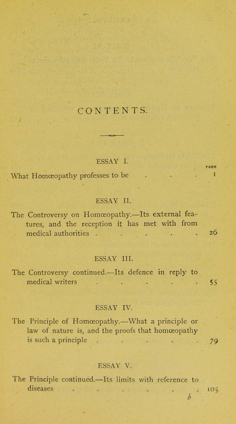 CONTENTS. ESSAY L FACE What Homceopathy professes to be . . . i ESSAY II. The Controversy on Homceopathy.—Its external fea- tures, and the reception it has met with from medical authorities . . . . .26 ESSAY III. The Controversy continued.—Its defence in reply to medical writers . . . , '.55 ESSAY IV. The Principle of Homceopathy.—What a principle or law of nature is, and the proofs that homceopathy is such a principle . . , , .79 ESSAY V. The Principle continued.—Its limits with reference to