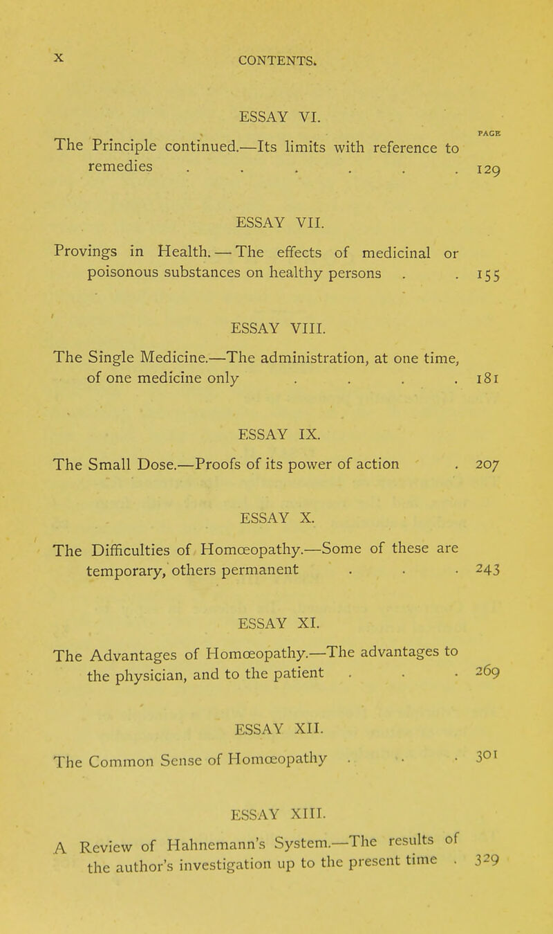 ESSAY VI. PACE The Principle continued.—Its limits with reference to remedies . . . , . .129 ESSAY VII. Provings in Health.—^The efifects of medicinal or poisonous substances on healthy persons . -155 ESSAY VIII. The Single Medicine.—The administration, at one time, of one medicine only . . . .181 ESSAY IX. The Small Dose.—Proofs of its power of action . 207 ESSAY X. The Difficulties of Homceopathy.—Some of these are temporary, others permanent . . . 243 ESSAY XI. The Advantages of Homoeopathy.—The advantages to the physician, and to the patient . . • 269 ESSAY XII. The Common Sense of Homceopathy . .301 ESSAY XIII. A Review of Hahnemann's System.—The results of the author's investigation up to the present time . 329