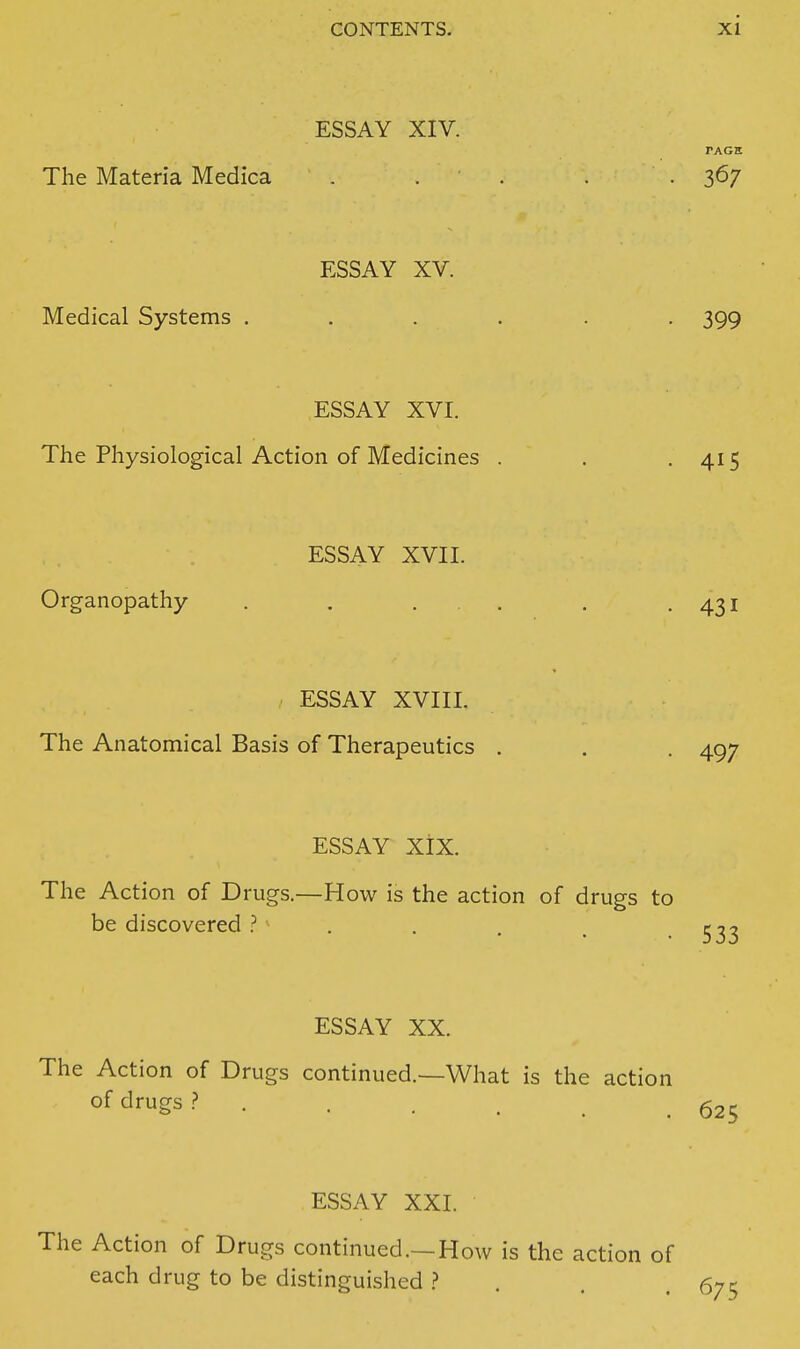 ESSAY XIV. PAGH The Materia Medica . . . . .367 ESSAY XV. Medical Systems ...... 399 ESSAY XVI. The Physiological Action of Medicines . . -415 ESSAY XVII. Organopathy . . ... . .431 ESSAY XVIII. The Anatomical Basis of Therapeutics . . . 497 ESSAY XiX. The Action of Drugs.—How is the action of drugs to be discovered ? . . . , -533 ESSAY XX. The Action of Drugs continued.—What is the action o^ drugs .? g25 ESSAY XXI. The Action of Drugs continued.—How is the action of each drug to be distinguished > . . . 675