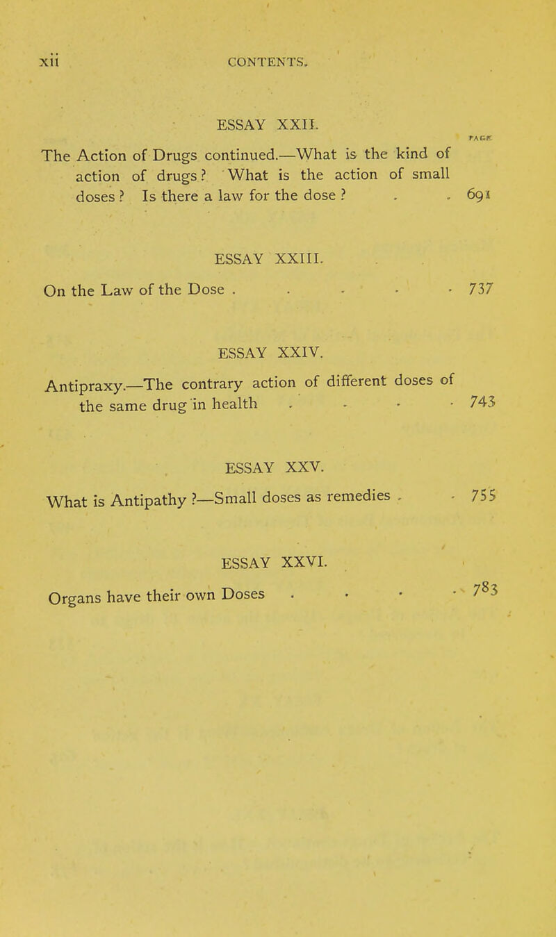 ESSAY XXII. The Action of Drugs continued.—What is the kind of action of drugs ? What is the action of small doses ? Is there a law for the dose ? . , 691 ESSAY XXIII. On the Law of the Dose .... - 737 ESSAY XXIV. Antipraxy.—The contrary action of different doses of the same drug in health . - ■ -743 ESSAY XXV. What is Antipathy ?—Small doses as remedies , - 755 ESSAY XXVI. Organs have their own Doses . 783