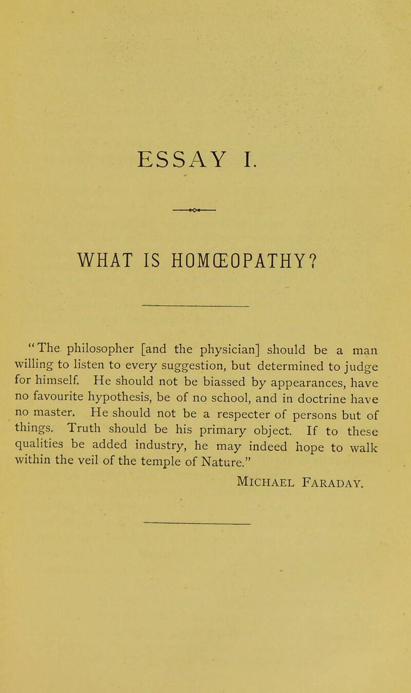 WHAT IS HOMffiOPATHY? The philosopher [and the physician] should be a man willing to listen to every suggestion, but determined to judge for himself. He should not be biassed by appearances, have no favourite hypothesis, be of no school, and in doctrine have no master. He should not be a respecter of persons but of things. Truth should be his primary object. If to these qualities be added industry, he may indeed hope to walk within the veil of the temple of Nature. Michael Faraday.