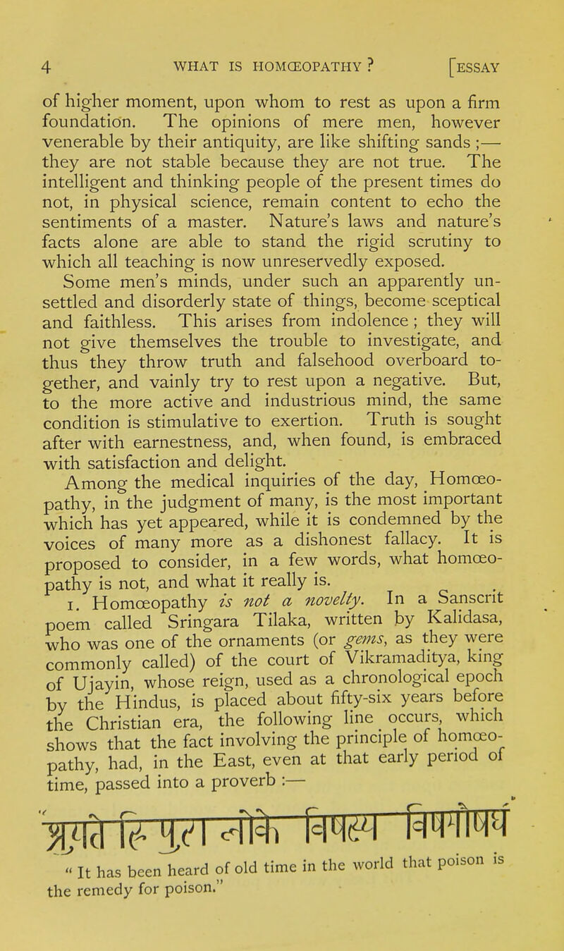 of higher moment, upon whom to rest as upon a firm foundation. The opinions of mere men, however venerable by their antiquity, are Kke shifting sands ;— they are not stable because they are not true. The intelligent and thinking people of the present times do not, in physical science, remain content to echo the sentiments of a master. Nature's laws and nature's facts alone are able to stand the rigid scrutiny to which all teaching is now unreservedly exposed. Some men's minds, under such an apparently un- settled and disorderly state of things, become sceptical and faithless. This arises from indolence ; they will not give themselves the trouble to investigate, and thus they throw truth and falsehood overboard to- gether, and vainly try to rest upon a negative. But, to the more active and industrious mind, the same condition is stimulative to exertion. Truth is sought after with earnestness, and, when found, is embraced with satisfaction and delight. ^ Among the medical inquiries of the day. Homoeo- pathy, in the judgment of many, is the most important which has yet appeared, while it is condemned by the voices of many more as a dishonest fallacy. It is proposed to consider, in a few words, what homoeo- pathy is not, and what it really is. I. Homoeopathy is not a novelty. In a Sanscrit poem called Sringara Tilaka, written by Kalidasa, who was one of the ornaments (or gems, as they were commonly called) of the court of Vikramaditya, king of Ujayin, whose reign, used as a chronological epoch by the Hindus, is placed about fifty-six years before the Christian era, the following line occurs, which shows that the fact involving the principle of homoeo- pathy, had, in the East, even at that early period of time, passed into a proverb :— '^It hcas been heard of old time in the world that poison is the remedy for poison.