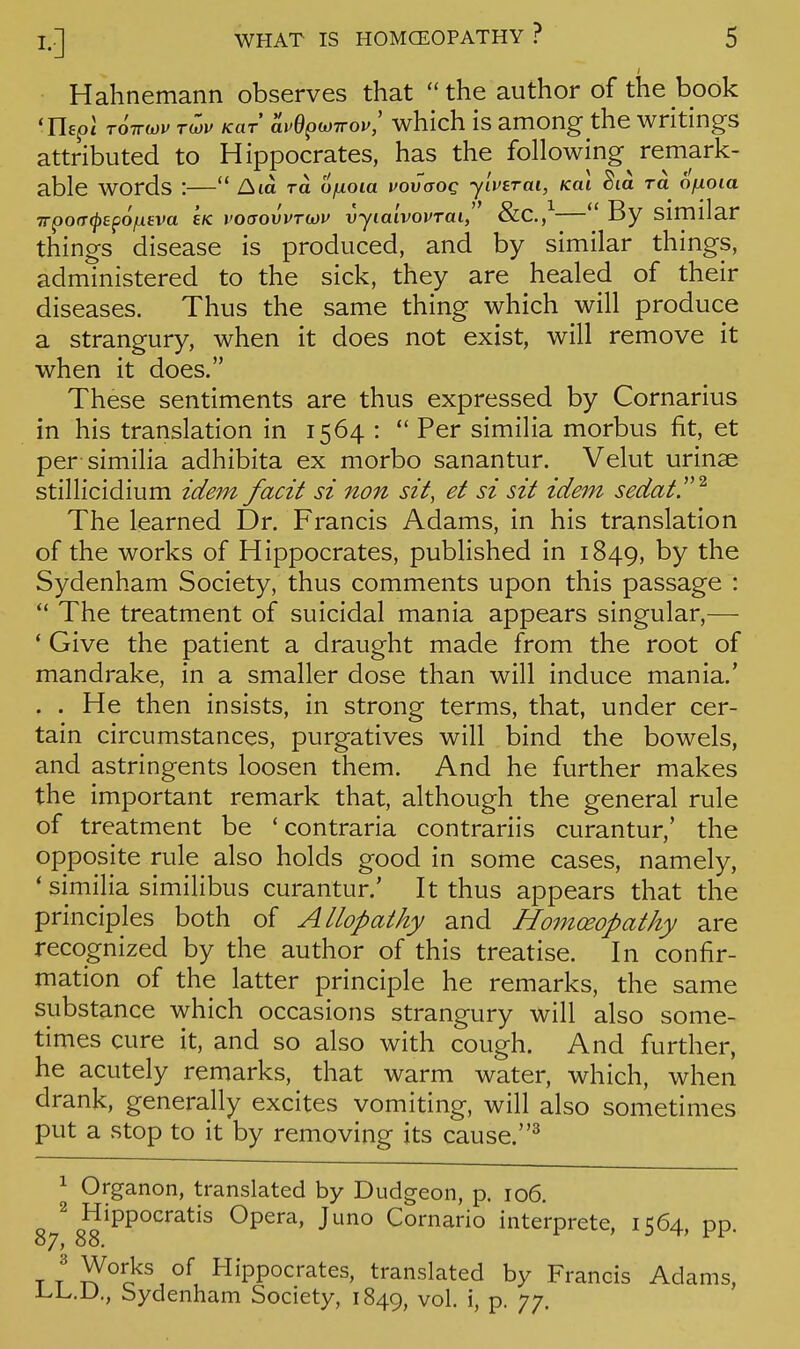 Hahnemann observes that the author of the book 'Hept T6ircov rwi^ Kar avdp(i)Trov,' which IS among the writings attributed to Hippocrates, has the following remark- able words :— Am to. ofxoia voOiaog yiverai, Kai ^la to. ofxoia TrpofT^tpOjUfva e/c voaovvTwv vyialvovrai, &C.,^ *' By similar things disease is produced, and by similar things, administered to the sick, they are healed of their diseases. Thus the same thing which will produce a strangury, when it does not exist, will remove it when it does. These sentiments are thus expressed by Cornarius in his translation in 1564 :  Per similia morbus fit, et per similia adhibita ex morbo sanantur. Velut urinse stillicidium idem facit si non sit, et si sit idem sedate ^ The learned Dr. Francis Adams, in his translation of the works of Hippocrates, published in 1849, by the Sydenham Society, thus comments upon this passage : *' The treatment of suicidal mania appears singular,— * Give the patient a draught made from the root of mandrake, in a smaller dose than will induce mania.' . . He then insists, in strong terms, that, under cer- tain circumstances, purgatives will bind the bowels, and astringents loosen them. And he further makes the important remark that, although the general rule of treatment be ' contraria contrariis curantur,' the opposite rule also holds good in some cases, namely, * similia similibus curantur.' It thus appears that the principles both of Allopathy and Homoeopathy are recognized by the author of this treatise. In confir- mation of the latter principle he remarks, the same substance which occasions strangury will also some- times cure it, and so also with cough. And further, he acutely remarks, that warm water, which, when drank, generally excites vomiting, will also sometimes put a stop to it by removing its cause.^ 1 Organon, translated by Dudgeon, p. 106. Hippocratis Opera, Juno Cornario interprete, 1564, pp. Works of Hippocrates, translated by Francis Adams, Li^.U., bydenham Society, 1849, vol. i, p. 77.