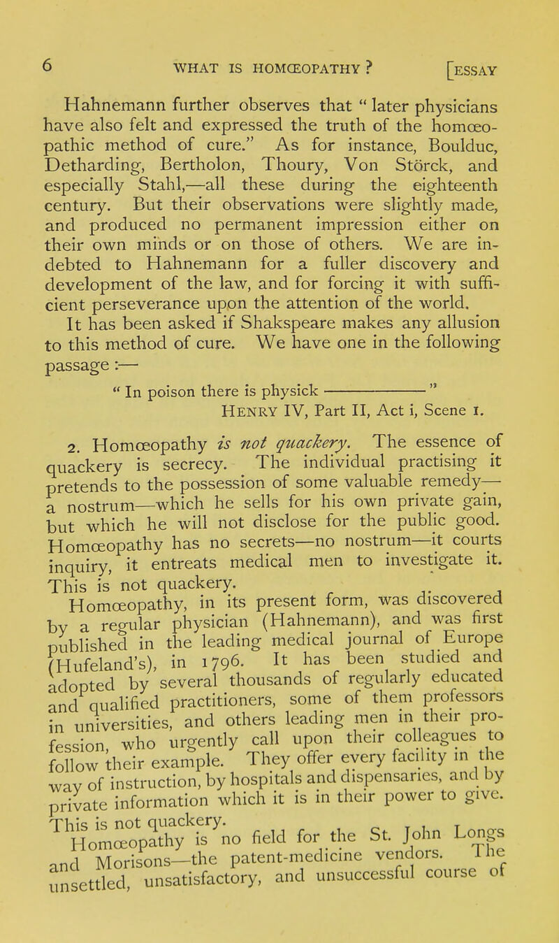 Hahnemann further observes that  later physicians have also felt and expressed the truth of the homoeo- pathic method of cure. As for instance, Boulduc, Detharding, Bertholon, Thoury, Von Storck, and especially Stahl,—all these during the eighteenth century. But their observations were slightly made, and produced no permanent impression either on their own minds or on those of others. We are in- debted to Hahnemann for a fuller discovery and development of the law, and for forcing it with suffi- cient perseverance upon the attention of the world. It has been asked if Shakspeare makes any allusion to this method of cure. We have one in the following passage :— ** In poison there is physick  Henry IV, Part II, Act i, Scene i. 2. Homoeopathy is not qtcackery. The essence of quackery is secrecy. The individual practising it pretends to the possession of some valuable remedy— a nostrum—which he sells for his own private gain, but which he will not disclose for the public good. Homoeopathy has no secrets—no nostrum—it courts inquiry, it entreats medical men to investigate it. This is not quackery. Homoeopathy, in its present form, was discovered by a regular physician (Hahnemann), and was first published in the leading medical journal of Europe (Hufeland's), in 1796. It has been studied and adopted by several thousands of regularly educated and qualified practitioners, some of them professors in universities, and others leading men in their pro- fession, who urgently call upon their colleagues to fo low iheir exan?ple. They offer every facihty in the wav of instruction, by hospitals and dispensaries, and by private information which it is in their power to give. ^'^/^oro^S'hf ^no field for the St. John Longs and Morisons-the patent-medicine vendors. Ihe unsettled, unsatisfactory, and unsuccessful course of