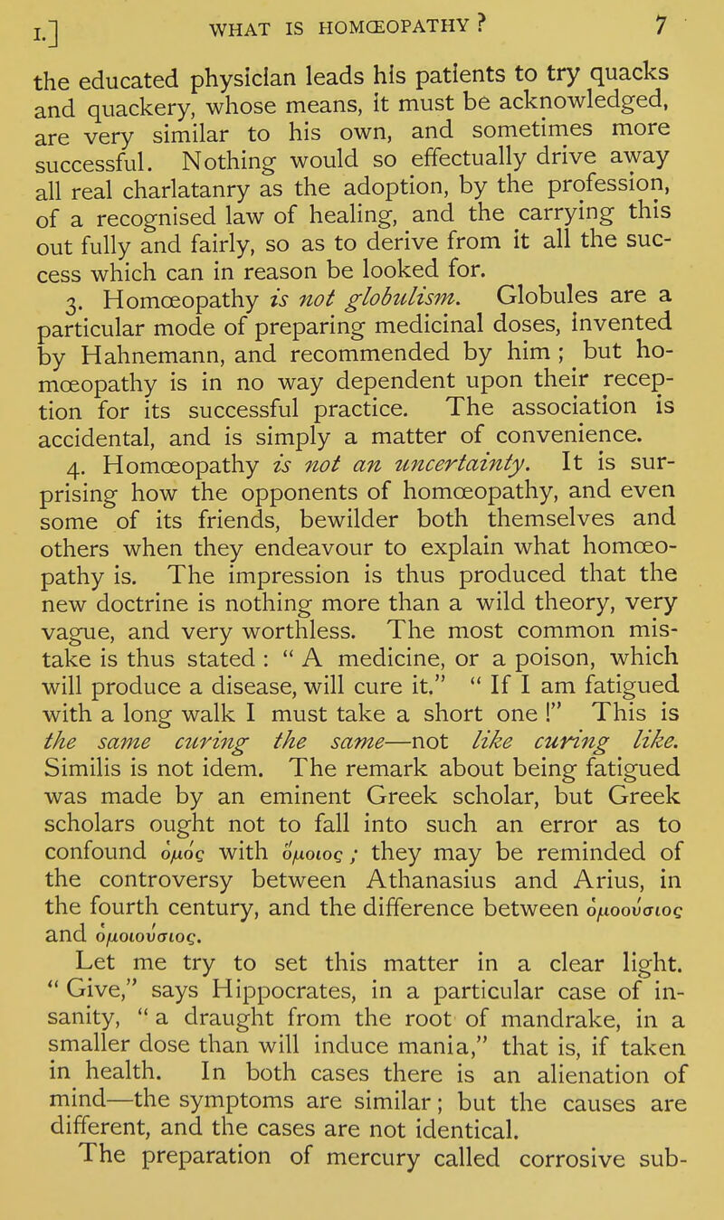 the educated physician leads his patients to try quacks and quackery, whose means, it must be acknowledged, are very similar to his own, and sometimes more successful. Nothing would so effectually drive away all real charlatanry as the adoption, by the profession, of a recognised law of healing, and the carrying this out fully and fairly, so as to derive from it all the suc- cess which can in reason be looked for. 3. Homoeopathy is not glohilism. Globules are a particular mode of preparing medicinal doses, invented by Hahnemann, and recommended by him ; but ho- moeopathy is in no way dependent upon their recep- tion for its successful practice. The association is accidental, and is simply a matter of convenience. 4. Homoeopathy is not an uncertainty. It is sur- prising how the opponents of homoeopathy, and even some of its friends, bewilder both themselves and others when they endeavour to explain what homoeo- pathy is. The impression is thus produced that the new doctrine is nothing more than a wild theory, very vague, and very worthless. The most common mis- take is thus stated :  A medicine, or a poison, which will produce a disease, will cure it.  If I am fatigued with a long walk I must take a short one ! This is the same curing the same—not like curing like. Similis is not idem. The remark about being fatigued was made by an eminent Greek scholar, but Greek scholars ought not to fall into such an error as to confound oyuo'c with oixoioq; they may be reminded of the controversy between Athanasius and Arius, in the fourth century, and the difference between o^ioouaioc and o\xoio\)aioq. Let me try to set this matter in a clear light.  Give, says Hippocrates, in a particular case of in- sanity,  a draught from the root of mandrake, in a smaller dose than will induce mania, that is, if taken in health. In both cases there is an alienation of mind—the symptoms are similar; but the causes are different, and the cases are not identical. The preparation of mercury called corrosive sub-