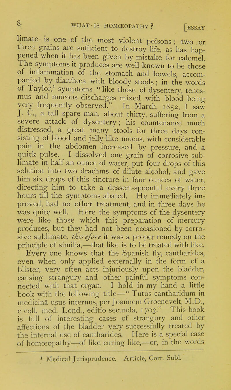 limate is one of the most violent poisons ; two or three grains are sufficient to destroy hfe, as has hap- pened when it has been given by mistake for calomel. The symptoms it produces are well known to be those of inflammation of the stomach and bowels, accom- panied by diarrhoea with bloody stools ; in the words of Taylor/ symptoms  like those of dysentery, tenes- mus and mucous discharges mixed with blood being very frequently observed. In March, 1852, I saw J. C, a tall spare man, about thirty, suffering from a severe attack of dysentery; his countenance much distressed, a great many stools for three days con- sisting of blood and jelly-like mucus, with considerable pain in the abdomen increased by pressure, and a quick pulse. I dissolved one grain of corrosive sub- limate in half an ounce of water, put four drops of this solution into two drachms of dilute alcohol, and gave him six drops of this tincture in four ounces of water, directing him to take a dessert-spoonful every three hours till the symptoms abated. He immediately im- proved, had no other treatment, and in three days he was quitQ well. Here the symptoms of the dysentery were like those which this preparation of mercury produces, but they had not been occasioned by corro- sive sublimate, therefore it was a proper remedy on the principle of similia,—that like, is to be treated with like. Every one knows that the Spanish fly, cantharides, even when only applied externally in the form of a blister, very often acts injuriously upon the bladder, causing strangury and other painful symptoms con- nected with that organ. I hold in my hand a little book with the following title— Tutus cantharidum in medicina usus internus, per Joannem Groenevelt, M.D., e coll. med. Lond., editio secunda, 170J. This book is full of interesting cases of strangury and other affections of the bladder very successfully treated by the internal use of cantharides. Here is a special case of homoeopathy—of like curing like,—or, in the words 1 Medical Jurisprudence. Article, Corr. Subl.