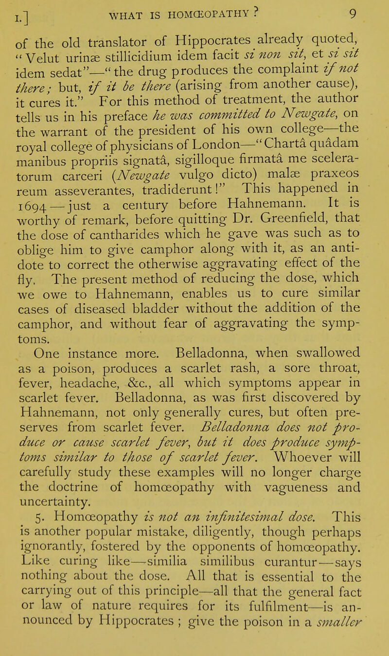 of the old translator of Hippocrates already quoted, Velut urin^ stillicidium idem facit si non sit, et si sit idem sedat—the drug produces the complaint if not there; but, if it be there (arising from another cause), it cures it. For this method of treatment, the author tells us in his preface he was committed to Newgate, on the warrant of the president of his own college—the royal college of physicians of London— Charta quadam manibus propriis signata, sigilloque firmata me scelera- torum carceri {^Newgate vulgo dicto) malse praxeos reum asseverantes, tradiderunt! This happened in 1694 — just a century before Hahnemann. It is worthy of remark, before quitting Dr. Greenfield, that the dose of cantharides which he gave was such as to oblige him to give camphor along with it, as an anti- dote to correct the otherwise aggravating effect of the fly. The present method of reducing the dose, which we owe to Hahnemann, enables us to cure similar cases of diseased bladder without the addition of the camphor, and without fear of aggravating the symp- toms. One instance more. Belladonna, when swallowed as a poison, produces a scarlet rash, a sore throat, fever, headache, &c., all which symptoms appear in scarlet fever. Belladonna, as was first discovered by Hahnemann, not only generally cures, but often pre- serves from scarlet fever. Belladonna does not pro- duce or cattse scarlet fever, but it does produce symp- toms similar to those of scarlet fever. Whoever will carefully study these examples will no longer charge the doctrine of homoeopathy with vagueness and uncertainty. 5. Homoeopathy is not an infinitesimal dose. This is another popular mistake, diligently, though perhaps ignorantly, fostered by the opponents of homoeopathy. Like curing like—similia similibus curantur^—says nothing about the dose. All that is essential to the carrying out of this principle—all that the general fact or law of nature requires for its fulfilment—is an- nounced by Hippocrates ; give the poison in a smaller