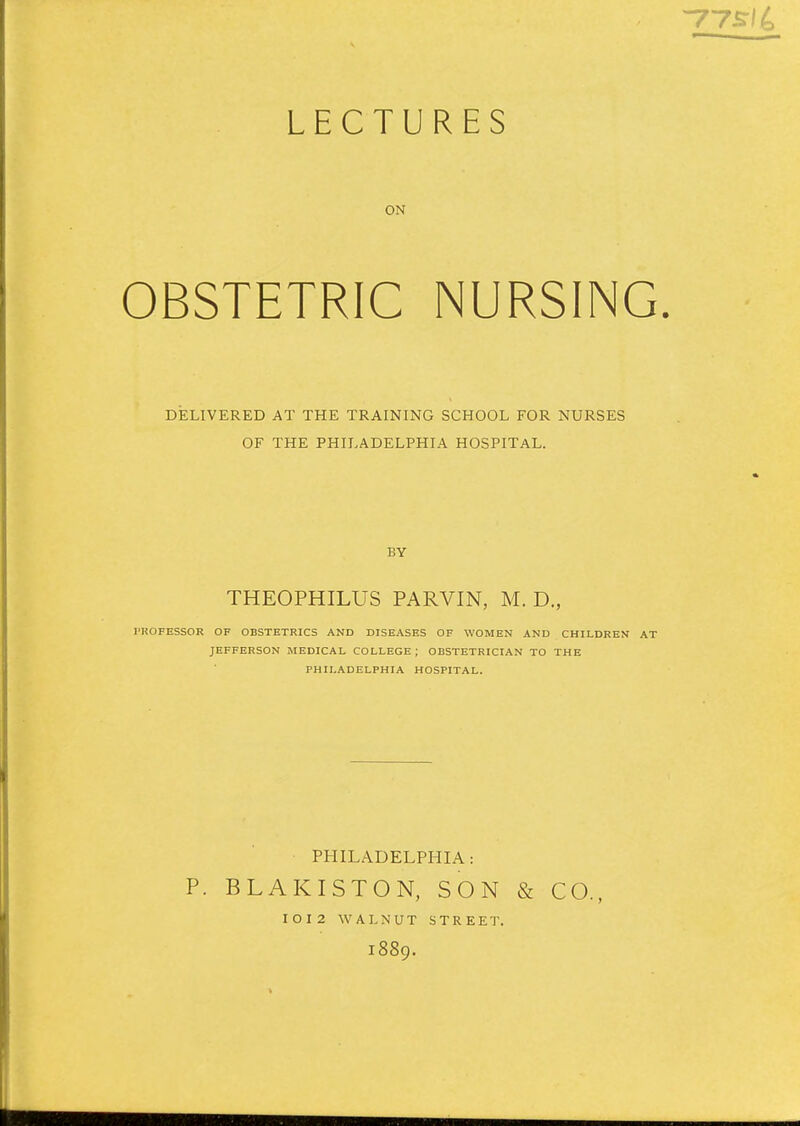 LECTURES ON OBSTETRIC NURSING. DELIVERED AT THE TRAINING SCHOOL FOR NURSES OF THE PHILADELPHIA HOSPITAL. BY THEOPHILUS PARVIN, M. D., PROFESSOR OF OBSTETRICS AND DISEASES OF WOMEN AND CHILDREN AT JEFFERSON MEDICAL COLLEGE ; OBSTETRICIAN TO THE PHILADELPHIA HOSPITAL. PHILADELPHIA: P. BLAKISTON, SON & CO., IOI2 WALNUT STREET. 1889.