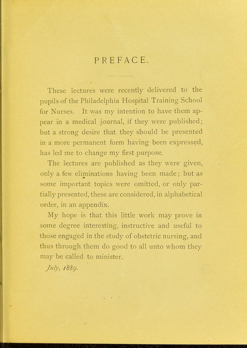 PREFACE. These lectures were recently delivered to the pupils of the Philadelphia Hospital Training School for Nurses. It was my intention to have them ap- pear in a medical journal, if they were published; but a strong desire that they should be presented in a more permanent form having been expressed, has led me to change my first purpose. The lectures are published as they were given, only a few eliminations having been made; but as some important topics were omitted, or only par- tially presented, these are considered, in alphabetical order, in an appendix. My hope is that this little work may prove in some degree interesting, instructive and useful to those engaged in the study of obstetric nursing, and thus through them do good to all unto whom they may be called to minister. July, 1889.