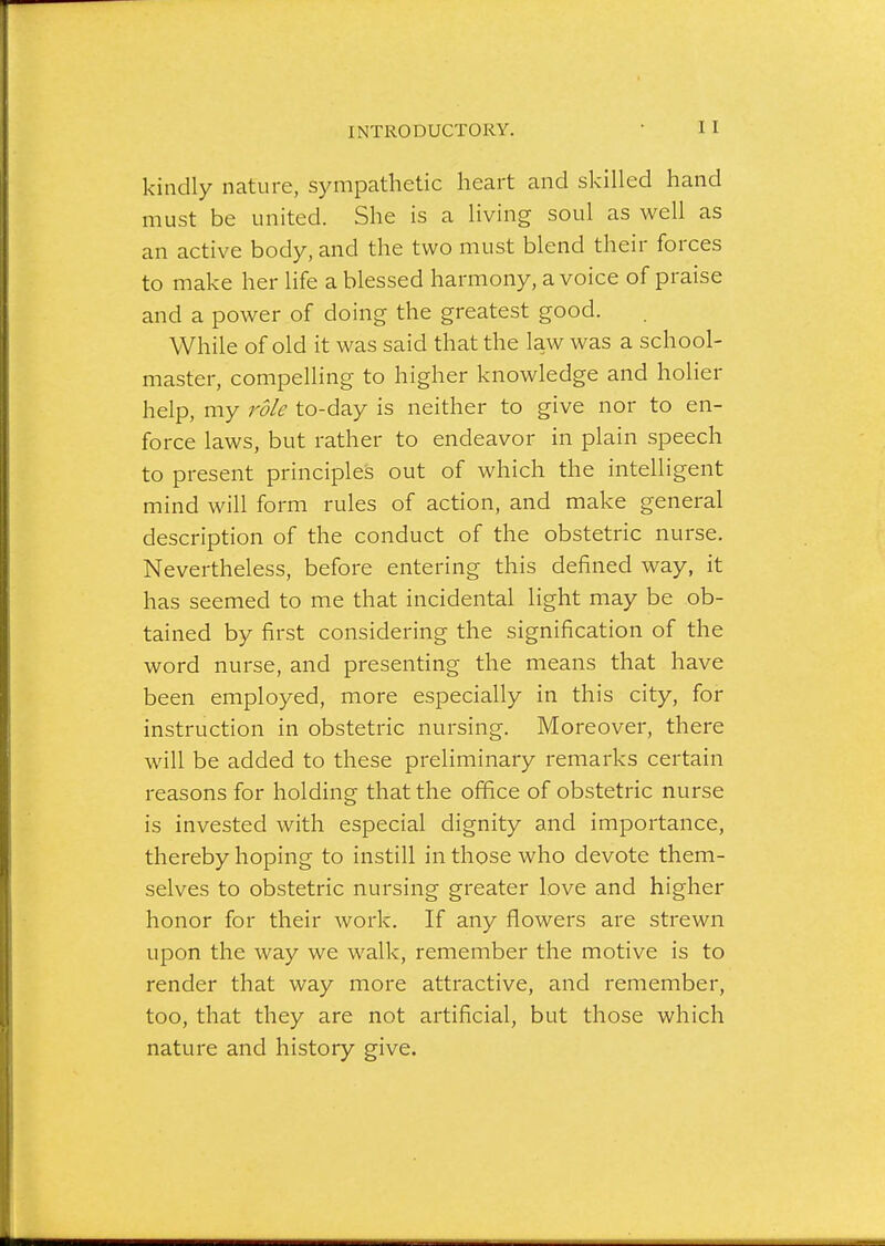 INTRODUCTORY. kindly nature, sympathetic heart and skilled hand must be united. She is a living soul as well as an active body, and the two must blend their forces to make her life a blessed harmony, a voice of praise and a power of doing the greatest good. While of old it was said that the law was a school- master, compelling to higher knowledge and holier help, my role to-day is neither to give nor to en- force laws, but rather to endeavor in plain speech to present principles out of which the intelligent mind will form rules of action, and make general description of the conduct of the obstetric nurse. Nevertheless, before entering this defined way, it has seemed to me that incidental light may be ob- tained by first considering the signification of the word nurse, and presenting the means that have been employed, more especially in this city, for instruction in obstetric nursing. Moreover, there will be added to these preliminary remarks certain reasons for holding that the office of obstetric nurse is invested with especial dignity and importance, thereby hoping to instill in those who devote them- selves to obstetric nursing greater love and higher honor for their work. If any flowers are strewn upon the way we walk, remember the motive is to render that way more attractive, and remember, too, that they are not artificial, but those which nature and history give.