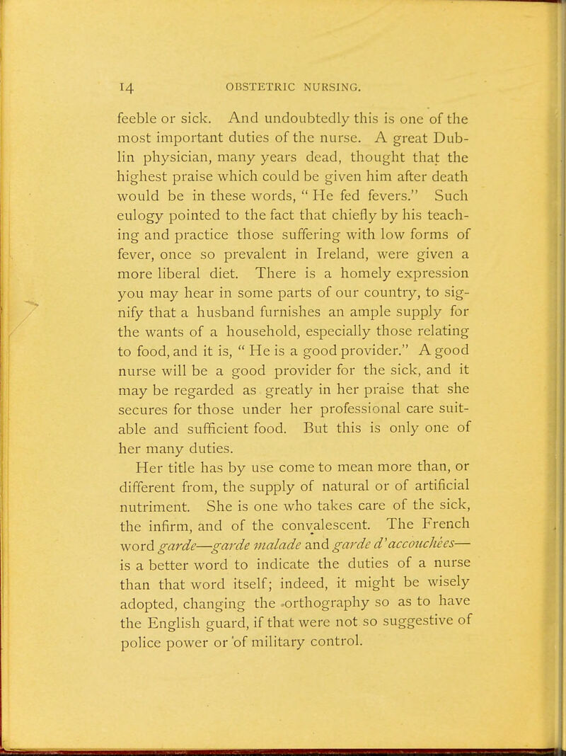 feeble or sick. And undoubtedly this is one of the most important duties of the nurse. A great Dub- lin physician, many years dead, thought that the highest praise which could be given him after death would be in these words,  He fed fevers. Such eulogy pointed to the fact that chiefly by his teach- ing and practice those suffering with low forms of fever, once so prevalent in Ireland, were given a more liberal diet. There is a homely expression you may hear in some parts of our country, to sig- nify that a husband furnishes an ample supply for the wants of a household, especially those relating to food, and it is,  He is a good provider. A good nurse will be a good provider for the sick, and it may be regarded as greatly in her praise that she secures for those under her professional care suit- able and sufficient food. But this is only one of her many duties. Her title has by use come to mean more than, or different from, the supply of natural or of artificial nutriment. She is one who takes care of the sick, the infirm, and of the convalescent. The French word garde—garde malade and garde d'accouchees— is a better word to indicate the duties of a nurse than that word itself; indeed, it might be wisely adopted, changing the ^orthography so as to have the English guard, if that were not so suggestive of police power or 'of military control.