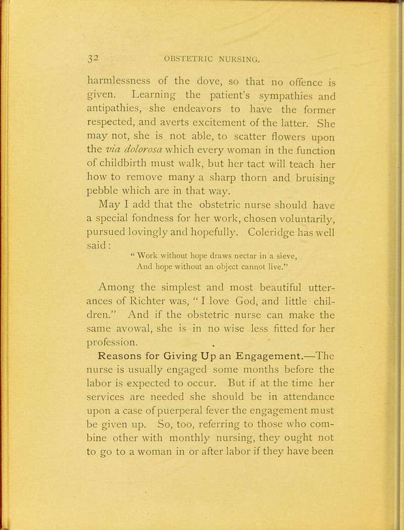 harmlessness of the dove, so that no offence is given. Learning the patient's sympathies and antipathies, she endeavors to have the former respected, and averts excitement of the latter. She may not, she is not able, to scatter flowers upon the via dolorosa which every woman in the function of childbirth must walk, but her tact will teach her how to remove many a sharp thorn and bruising pebble which are in that way. May I add that the obstetric nurse should have a special fondness for her work, chosen voluntarily, pursued lovingly and hopefully. Coleridge has well said:  Work without hope draws neclar in a sieve, And hope without an object cannot live. Among the simplest and most beautiful utter- ances of Richter was,  I love God, and little chil- dren. And if the obstetric nurse can make the same avowal, she is in no wise less fitted for her profession. Reasons for Giving Up an Engagement.—The nurse is usually engaged some months before the labor is expected to occur. But if at the time her services are needed she should be in attendance upon a case of puerperal fever the engagement must be given up. So, too, referring to those who com- bine other with monthly nursing, they ought not to go to a woman in or after labor if they have been