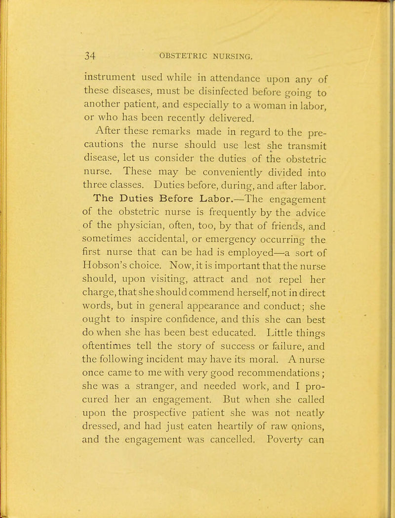 instrument used while in attendance upon any of these diseases, must be disinfected before going to another patient, and especially to a woman in labor, or who has been recently delivered. After these remarks made in regard to the pre- cautions the nurse should use lest she transmit disease, let us consider the duties of the obstetric nurse. These may be conveniently divided into three classes. Duties before, during, and after labor. The Duties Before Labor.—The engagement of the obstetric nurse is frequently by the advice of the physician, often, too, by that of friends, and sometimes accidental, or emergency occurring the first nurse that can be had is employed—a sort of Hobson's choice. Now, it is important that the nurse should, upon visiting, attract and not repel her charge, that she should commend herself, not in direct words, but in general appearance and conduct; she ought to inspire confidence, and this she can best do when she has been best educated. Little things oftentimes tell the story of success or failure, and the following incident may have its moral. A nurse once came to me with very good recommendations; she was a stranger, and needed work, and I pro- cured her an engagement. But when she called upon the prospective patient she was not neatly dressed, and had just eaten heartily of raw onions, and the engagement was cancelled. Poverty can