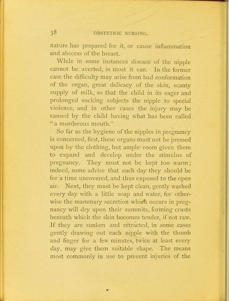 nature has prepared for it, or cause inflammation and abscess of the breast. While in some instances disease of the nipple cannot be averted, in most it can. In the former case the difficulty may arise from bad conformation of the organ, great delicacy of the skin, scanty supply of milk, so that the child in its eager and prolonged sucking subjects the nipple to special violence, and in other cases the injury may be caused by the child having what has been called a murderous mouth. So far as the hygiene of the nipples in pregnancy is concerned, first, these organs must not be pressed upon by the clothing, but ample- room given them to expand and develop under the stimulus of pregnancy. They must not be kept too warm; indeed, some advise that each day they should be for 'a time uncovered, and thus exposed to the open air. Next, they must be kept clean^ gently washed every day with a little soap and water, for other- wise the mammary secretion whiG$i occurs in preg- nancy will dry upon their summits, forming crusts beneath which the skin becomes tender, if not raw. If they are sunken and retracted, in some cases gently drawing out each nipple with the thumb and finger for a few minutes, twice at least every day, may give them suitable shape. The means most commonly in use to prevent injuries of the