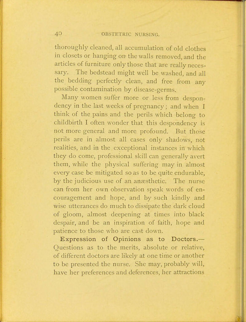 thoroughly cleaned, all accumulation of old clothes in closets or hanging on- the walls removed, and the articles of furniture only those that are really neces- sary. The bedstead might well be washed, and all the bedding perfectly clean, and free from any possible contamination by disease-germs. Many women suffer more or less from despon- dency in the last weeks of pregnancy; and when I think of the pains and the perils which belong to childbirth I often wonder that this despondency is not more general and more profound. But those perils are in almost all cases only shadows, not realities, and in the exceptional instances in which they do come, professional skill can generally avert them, while the physical suffering may in almost every case be mitigated so as to be quite endurable, by the judicious use of an anaesthetic. The nurse can from her own observation speak words of en- couragement and hope, and by such kindly and wise utterances do much to dissipate the dark cloud of gloom, almost deepening at times into black despair, and be an inspiration of faith, hope and patience to those who are cast down. Expression of Opinions as to Doctors.— Questions as to the merits, absolute or relative, of different doctors are likely at one time or another to be presented the nurse. She may, probably will, have her preferences and deferences, her attractions