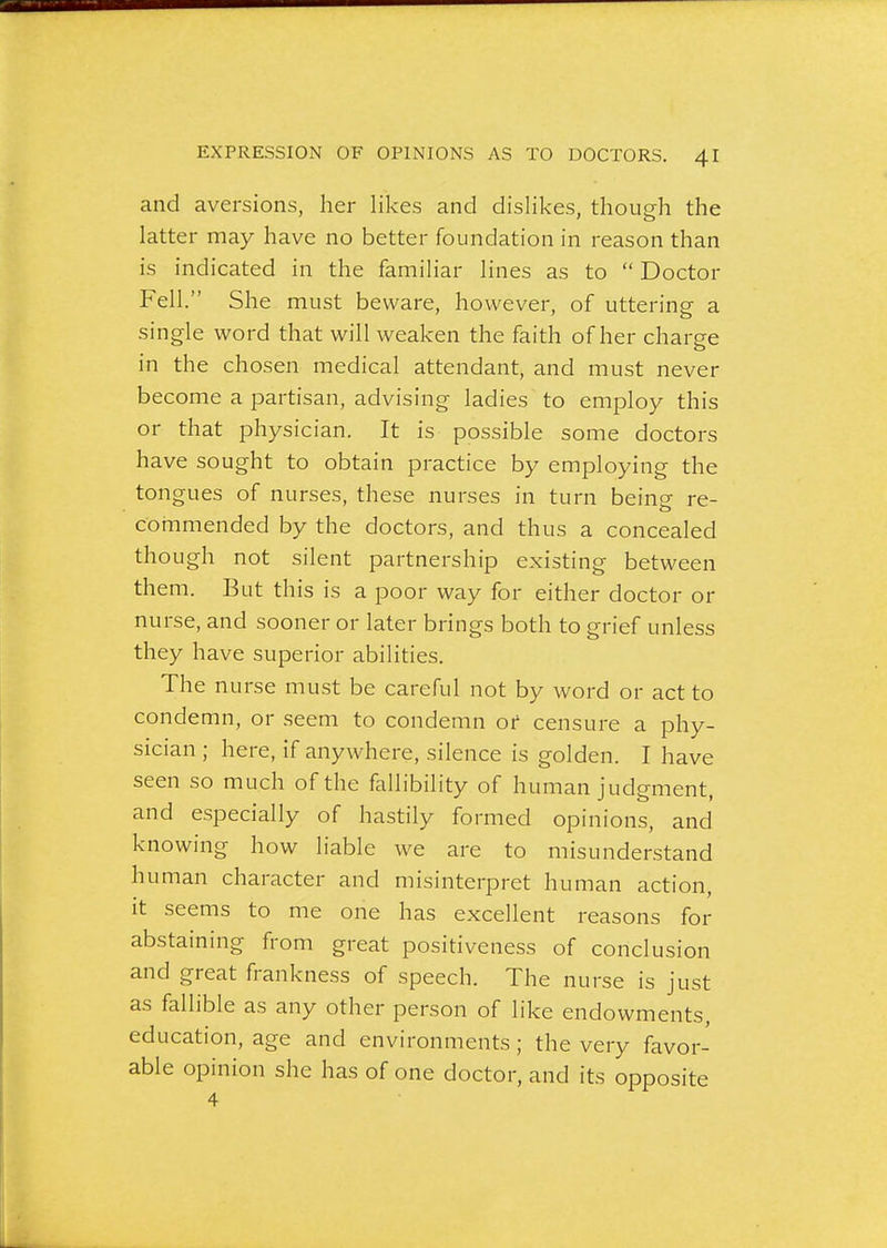 and aversions, her likes and dislikes, though the latter may have no better foundation in reason than is indicated in the familiar lines as to  Doctor Fell. She must beware, however, of uttering a single word that will weaken the faith of her charge in the chosen medical attendant, and must never become a partisan, advising ladies to employ this or that physician. It is possible some doctors have sought to obtain practice by employing the tongues of nurses, these nurses in turn beino- re- commended by the doctors, and thus a concealed though not silent partnership existing between them. But this is a poor way for either doctor or nurse, and sooner or later brings both to grief unless they have superior abilities. The nurse must be careful not by word or act to condemn, or seem to condemn or censure a phy- sician ; here, if anywhere, silence is golden. I have seen so much of the fallibility of human judgment, and especially of hastily formed opinions, and knowing how liable we are to misunderstand human character and misinterpret human action, it seems to me one has excellent reasons for abstaining from great positiveness of conclusion and great frankness of speech. The nurse is just as fallible as any other person of like endowments, education, age and environments; the very favor- able opinion she has of one doctor, and its opposite 4
